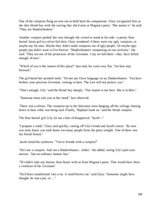 One of the vampires flung an arm out to hold back his companions. Clary recognized him as 
the thin blond boy with the earring that she'd seen at Magnus's party. "She means it," he said. 
"They are Shadowhunters." 
204 
Another vampire pushed her way through the crowd to stand at his side—a pretty blue-haired 
Asian girl in a silver foil skirt. Clary wondered if there were any ugly vampires, or 
maybe any fat ones. Maybe they didn't make vampires out of ugly people. Or maybe ugly 
people just didn't want to live forever. "Shadowhunters trespassing on our territory," she 
said. "They are out of the protection of the Covenant. I say we kill them—they have killed 
enough of ours." 
"Which of you is the master of this place?" Jace said, his voice very flat. "Let him step 
forward." 
The girl bared her pointed teeth. "Do not use Clave language on us, Shadowhunter. You have 
broken your precious Covenant, coming in here. The Law will not protect you." 
"That's enough, Lily," said the blond boy sharply. "Our master is not here. She is in Idris." 
"Someone must rule you in her stead," Jace observed. 
There was a silence. The vampires up in the balconies were hanging off the railings, leaning 
down to hear what was being said. Finally, "Raphael leads us," said the blond vampire. 
The blue-haired girl, Lily, let out a hiss of disapproval. "Jacob—" 
"I propose a trade," Clary said quickly, cutting off Lily's tirade and Jacob's retort. "By now 
you must know you took home too many people from the party tonight. One of them was 
my friend Simon." 
Jacob raised his eyebrows. "You're friends with a vampire?" 
"He's not a vampire. And not a Shadowhunter, either," she added, seeing Lily's pale eyes 
narrow. "Just an ordinary human boy." 
"We didn't take any human boys home with us from Magnus's party. That would have been 
a violation of the Covenant." 
"He'd been transformed into a rat. A small brown rat," said Clary. "Someone might have 
thought he was a pet, or …" 
 