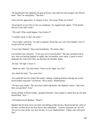 The dreadlocked boy tightened his grip on Simon, who sank his teeth savagely into Elliott's 
hand. "Man," he said glumly. "That hurt." 
206 
Clary took the opportunity to whisper to Jace. "Just swear! What can it hurt?" 
"Swearing for us isn't like it is for you mundanes," he snapped back angrily. "I'll be bound 
forever to any oath I make." 
"Oh, yeah? What would happen if you broke it?" 
"I wouldn't break it, that's the point—" 
"Lily is right," said Jacob. "An oath is required. Swear that you won't hurt Raphael. Even if 
we give you the rat back." 
"I won't hurt Raphael," Clary said immediately. "No matter what." 
Lily smiled at her tolerantly. "It isn't you we're worried about." She shot a pointed look at 
Jace, who was holding Raphael so tightly that his knuckles were white. A patch of sweat 
darkened the cloth of his shirt, just between his shoulder blades. 
He said, "All right. I swear it." 
"Speak the oath," Lily said swiftly. "Swear on the Angel. Say it all." 
Jace shook his head. "You swear first." 
His words fell into the silence like stones, sending a rippling murmur through the crowd. 
Jacob looked concerned; Lily furious. "Not a chance, Shadowhunter." 
"We have your leader." The tip of Jace's knife dug farther into Raphael's throat. "And what 
have you got there? A rat." 
Simon, pinned in Elliott's hands, squeaked furiously. Clary longed to snatch him up, but held 
herself back. "Jace—" 
Lily looked toward Raphael. "Master?" 
Raphael had his head down, his dark curls falling to hide his face. Blood stained the collar of 
his shirt, trickled down the bare brown skin underneath. "A pretty important rat," he said, 
"for you to come all the way here for him. It is you, Shadowhunter, I think, who will swear 
first." 
 