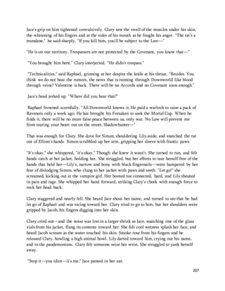 Jace's grip on him tightened convulsively. Clary saw the swell of the muscles under his skin, 
the whitening of his fingers and at the sides of his mouth as he fought his anger. "The rat's a 
mundane," he said sharply. "If you kill him, you'll be subject to the Law—" 
207 
"He is on our territory. Trespassers are not protected by the Covenant, you know that—" 
"You brought him here," Clary interjected. "He didn't trespass." 
"Technicalities," said Raphael, grinning at her despite the knife at his throat. "Besides. You 
think we do not hear the rumors, the news that is running through Downworld like blood 
through veins? Valentine is back. There will be no Accords and no Covenant soon enough." 
Jace's head jerked up. "Where did you hear that?" 
Raphael frowned scornfully. "All Downworld knows it. He paid a warlock to raise a pack of 
Raveners only a week ago. He has brought his Forsaken to seek the Mortal Cup. When he 
finds it, there will be no more false peace between us, only war. No Law will prevent me 
from tearing your heart out on the street, Shadowhunter—" 
That was enough for Clary. She dove for Simon, shouldering Lily aside, and snatched the rat 
out of Elliott's hands. Simon scrabbled up her arm, gripping her sleeve with frantic paws. 
"It's okay," she whispered, "it's okay." Though she knew it wasn't. She turned to run, and felt 
hands catch at her jacket, holding her. She struggled, but her efforts to tear herself free of the 
hands that held her—Lily's, narrow and bony with black fingernails—were hampered by her 
fear of dislodging Simon, who clung to her jacket with paws and teeth. "Let go!" she 
screamed, kicking out at the vampire girl. Her booted toe connected, hard, and Lily shouted 
in pain and rage. She whipped her hand forward, striking Clary's cheek with enough force to 
rock her head back. 
Clary staggered and nearly fell. She heard Jace shout her name, and turned to see that he had 
let go of Raphael and was racing toward her. Clary tried to go to him, but her shoulders were 
gripped by Jacob, his fingers digging into her skin. 
Clary cried out—and the noise was lost in a larger shriek as Jace, snatching one of the glass 
vials from his jacket, flung its contents toward her. She felt cool wetness splash her face, and 
heard Jacob scream as the water touched his skin. Smoke rose from his fingers and he 
released Clary, howling a high animal howl. Lily darted toward him, crying out his name, 
and in the pandemonium, Clary felt someone seize her wrist. She struggled to yank herself 
away. 
"Stop it—you idiot—it's me," Jace panted in her ear. 
 