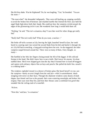 209 
She felt him shake. Was he frightened? No, he was laughing. "You," he breathed. "You are 
the most—" 
"The most what?" she demanded indignantly. They were still backing up, stepping carefully 
to avoid the broken bits of furniture and smashed marble that littered the floor. Jace held the 
angel blade high above both their heads. She could see how the vampires circled around the 
edges of the glimmering circle it cast. She wondered how long it would hold them off. 
"Nothing," he said. "This isn't a situation, okay? I save that word for when things get really 
bad." 
"Really bad? This isn't really bad? What do you want, a nuclear—" 
She broke off with a scream as Lily, braving the light, launched herself at Jace, her teeth 
bared in a searing snarl. Jace seized the second blade from his belt and hurled it through the 
air; Lily fell back screeching, a long gash sizzling down her arm. As she staggered, the other 
vampires surged forward around her. There were so many of them, Clary thought, so 
many— 
She fumbled at her belt, her fingers closing around the hilt of the dagger. It felt cold and 
foreign in her hand. She didn't know how to use a knife. She'd never hit anyone, let alone 
stabbed them. She'd even skipped gym class the day they'd learned how to ward off muggers 
and rapists with ordinary objects like car keys and pencils. She pulled the knife free, raised it 
in a shaking hand— 
The windows exploded inward in a shower of broken glass. She heard herself cry out, saw 
the vampires—barely an arm's length from her and Jace—whirl in astonishment, shock 
mingling with terror on their faces. Through the shattered windows came dozens of sleek 
shapes, four-footed and low to the ground, their coats scattering moonlight and broken bits 
of glass. Their eyes were blue fire, and from their throats came a combined low growl that 
sounded like the roiling crash of a waterfall. 
Wolves. 
"Now this," said Jace, "is a situation." 
 