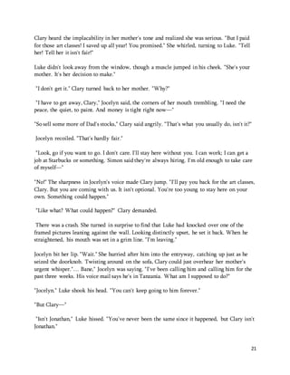 21 
Clary heard the implacability in her mother's tone and realized she was serious. "But I paid 
for those art classes! I saved up all year! You promised." She whirled, turning to Luke. "Tell 
her! Tell her it isn't fair!" 
Luke didn't look away from the window, though a muscle jumped in his cheek. "She's your 
mother. It's her decision to make." 
"I don't get it." Clary turned back to her mother. "Why?" 
"I have to get away, Clary," Jocelyn said, the corners of her mouth trembling. "I need the 
peace, the quiet, to paint. And money is tight right now—" 
"So sell some more of Dad's stocks," Clary said angrily. "That's what you usually do, isn't it?" 
Jocelyn recoiled. "That's hardly fair." 
"Look, go if you want to go. I don't care. I'll stay here without you. I can work; I can get a 
job at Starbucks or something. Simon said they're always hiring. I'm old enough to take care 
of myself—" 
"No!" The sharpness in Jocelyn's voice made Clary jump. "I'll pay you back for the art classes, 
Clary. But you are coming with us. It isn't optional. You're too young to stay here on your 
own. Something could happen." 
"Like what? What could happen?" Clary demanded. 
There was a crash. She turned in surprise to find that Luke had knocked over one of the 
framed pictures leaning against the wall. Looking distinctly upset, he set it back. When he 
straightened, his mouth was set in a grim line. "I'm leaving." 
Jocelyn bit her lip. "Wait." She hurried after him into the entryway, catching up just as he 
seized the doorknob. Twisting around on the sofa, Clary could just overhear her mother's 
urgent whisper."… Bane," Jocelyn was saying. "I've been calling him and calling him for the 
past three weeks. His voice mail says he's in Tanzania. What am I supposed to do?" 
"Jocelyn." Luke shook his head. "You can't keep going to him forever." 
"But Clary—" 
"Isn't Jonathan," Luke hissed. "You've never been the same since it happened, but Clary isn't 
Jonathan." 
 