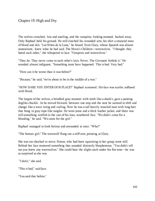 210 
Chapter 15: High and Dry 
The wolves crouched, low and snarling, and the vampires, looking stunned, backed away. 
Only Raphael held his ground. He still clutched his wounded arm, his shirt a smeared mess 
of blood and dirt. "Los Niños de la Luna," he hissed. Even Clary, whose Spanish was almost 
nonexistent, knew what he had said. The Moon's Children—werewolves. "I thought they 
hated each other," she whispered to Jace. "Vampires and werewolves." 
"They do. They never come to each other's lairs. Never. The Covenant forbids it." He 
sounded almost indignant. "Something must have happened. This is bad. Very bad." 
"How can it be worse than it was before?" 
"Because," he said, "we're about to be in the middle of a war." 
"HOW DARE YOU ENTER OUR PLACE?" Raphael screamed. His face was scarlet, suffused 
with blood. 
The largest of the wolves, a brindled gray monster with teeth like a shark's, gave a panting 
doglike chuckle. As he moved forward, between one step and the next he seemed to shift and 
change like a wave rising and curling. Now he was a tall heavily muscled man with long hair 
that hung in gray rope-like tangles. He wore jeans and a thick leather jacket, and there was 
still something wolfish in the cast of his lean, weathered face. "We didn't come for a 
blooding," he said. "We came for the girl." 
Raphael managed to look furious and astounded at once. "Who?" 
"The human girl." The werewolf flung out a stiff arm, pointing at Clary. 
She was too shocked to move. Simon, who had been squirming in her grasp, went still. 
Behind her Jace muttered something that sounded distinctly blasphemous. "You didn't tell 
me you knew any werewolves." She could hear the slight catch under his flat tone—he was 
as surprised as she was. 
"I don't," she said. 
"This is bad," said Jace. 
"You said that before." 
 
