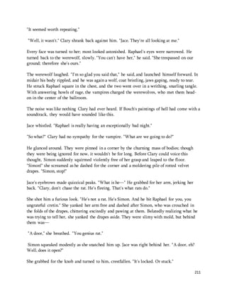 211 
"It seemed worth repeating." 
"Well, it wasn't." Clary shrank back against him. "Jace. They're all looking at me." 
Every face was turned to her; most looked astonished. Raphael's eyes were narrowed. He 
turned back to the werewolf, slowly. "You can't have her," he said. "She trespassed on our 
ground; therefore she's ours." 
The werewolf laughed. "I'm so glad you said that," he said, and launched himself forward. In 
midair his body rippled, and he was again a wolf, coat bristling, jaws gaping, ready to tear. 
He struck Raphael square in the chest, and the two went over in a writhing, snarling tangle. 
With answering howls of rage, the vampires charged the werewolves, who met them head-on 
in the center of the ballroom. 
The noise was like nothing Clary had ever heard. If Bosch's paintings of hell had come with a 
soundtrack, they would have sounded like this. 
Jace whistled. "Raphael is really having an exceptionally bad night." 
"So what?" Clary had no sympathy for the vampire. "What are we going to do?" 
He glanced around. They were pinned in a corner by the churning mass of bodies; though 
they were being ignored for now, it wouldn't be for long. Before Clary could voice this 
thought, Simon suddenly squirmed violently free of her grasp and leaped to the floor. 
"Simon!" she screamed as he dashed for the corner and a moldering pile of rotted velvet 
drapes. "Simon, stop!" 
Jace's eyebrows made quizzical peaks. "What is he—" He grabbed for her arm, jerking her 
back. "Clary, don't chase the rat. He's fleeing. That's what rats do." 
She shot him a furious look. "He's not a rat. He's Simon. And he bit Raphael for you, you 
ungrateful cretin." She yanked her arm free and dashed after Simon, who was crouched in 
the folds of the drapes, chittering excitedly and pawing at them. Belatedly realizing what he 
was trying to tell her, she yanked the drapes aside. They were slimy with mold, but behind 
them was— 
"A door," she breathed. "You genius rat." 
Simon squeaked modestly as she snatched him up. Jace was right behind her. "A door, eh? 
Well, does it open?" 
She grabbed for the knob and turned to him, crestfallen. "It's locked. Or stuck." 
 