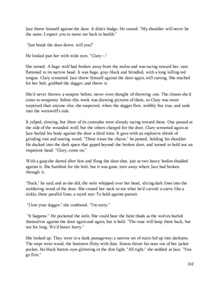 Jace threw himself against the door. It didn't budge. He cursed. "My shoulder will never be 
the same. I expect you to nurse me back to health." 
212 
"Just break the door down, will you?" 
He looked past her with wide eyes. "Clary—" 
She turned. A huge wolf had broken away from the melee and was racing toward her, ears 
flattened to its narrow head. It was huge, gray-black and brindled, with a long lolling red 
tongue. Clary screamed. Jace threw himself against the door again, still cursing. She reached 
for her belt, grabbed the dagger, and threw it. 
She'd never thrown a weapon before, never even thought of throwing one. The closest she'd 
come to weaponry before this week was drawing pictures of them, so Clary was more 
surprised than anyone else, she suspected, when the dagger flew, wobbly but true, and sank 
into the werewolf's side. 
It yelped, slowing, but three of its comrades were already racing toward them. One paused at 
the side of the wounded wolf, but the others charged for the door. Clary screamed again as 
Jace hurled his body against the door a third time. It gave with an explosive shriek of 
grinding rust and tearing wood. "Three times the charm," he panted, holding his shoulder. 
He ducked into the dark space that gaped beyond the broken door, and turned to hold out an 
impatient hand. "Clary, come on." 
With a gasp she darted after him and flung the door shut, just as two heavy bodies thudded 
against it. She fumbled for the bolt, but it was gone, torn away where Jace had broken 
through it. 
"Duck," he said, and as she did, the stele whipped over her head, slicing dark lines into the 
moldering wood of the door. She craned her neck to see what he'd carved: a curve like a 
sickle, three parallel lines, a rayed star: To hold against pursuit. 
"I lost your dagger," she confessed. "I'm sorry." 
"It happens." He pocketed the stele. She could hear the faint thuds as the wolves hurled 
themselves against the door again and again, but it held. "The rune will keep them back, but 
not for long. We'd better hurry." 
She looked up. They were in a dank passageway; a narrow set of stairs led up into darkness. 
The steps were wood, the banisters filmy with dust. Simon thrust his nose out of her jacket 
pocket, his black button eyes glittering in the dim light. "All right," she nodded at Jace. "You 
go first." 
 