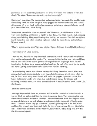 213 
Jace looked as if he wanted to grin but was too tired. "You know how I like to be first. But 
slowly," he added. "I'm not sure the stairs can hold our weight." 
Clary wasn't sure either. The steps creaked and groaned as they ascended, like an old woman 
complaining about her aches and pains. Clary gripped the banister for balance, and a chunk 
of it snapped off in her hand, making her squeak and wringing an exhausted chuckle out of 
Jace. He took her hand. "Here. Steady." 
Simon made a sound that, for a rat, sounded a lot like a snort. Jace didn't seem to hear it. 
They were stumbling up the steps as rapidly as they dared. The flight rose in a high spiral, up 
through the building. They passed landing after landing, but no doors. They had reached the 
fourth featureless turn when a muffled explosion rocked the stairwell, and a cloud of dust 
billowed upward. 
"They've gotten past the door," Jace said grimly. "Damn—I thought it would hold for longer." 
"Do we run now?" Clary inquired. 
"Now we run," he said, and they thundered up the stairs, which shrieked and wailed under 
their weight, nails popping like gunfire. They were at the fifth landing now—she could hear 
the soft thud-thud of the wolves' paws on the steps far below, or perhaps it was just her 
imagination. She knew there wasn't really hot breath on the back of her neck, but the snarls 
and howls, getting louder as they came closer, were real and terrifying. 
The sixth landing rose in front of them and they half-flung themselves onto it. Clary was 
gasping, her breath sawing painfully in her lungs, but she managed a weak cheer when she 
saw the door. It was heavy steel, riveted with nails, and propped open with a brick. She 
barely had time to wonder why when Jace kicked it open, pushed her though, and, 
following, slammed it shut. She heard a definitive click as it locked behind them. Thank God, 
she thought. 
Then she turned around. 
The night sky wheeled above her, scattered with stars like a handful of loose diamonds. It 
was not black but a clear dark blue, the color of oncoming dawn. They were standing on a 
bare slate roof turreted with brick chimneys. An old water tower, black with neglect, stood 
on a raised platform at one end; a heavy tarpaulin concealed a lumpy pile of lumber at the 
other. "This must be how they get in and out," Jace said, glancing back at the door. Clary 
could see him properly now in the pale light, the lines of strain around his eyes like shallow 
cuts. The blood on his clothes, mostly Raphael's, looked black. "They fly up here. Not that 
that does us much good." 
 