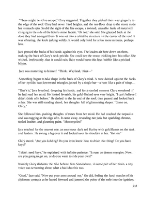 "There might be a fire escape," Clary suggested. Together they picked their way gingerly to 
the edge of the roof. Clary had never liked heights, and the ten-floor drop to the street made 
her stomach spin. So did the sight of the fire escape, a twisted, unusable hunk of metal still 
clinging to the side of the hotel's stone façade. "Or not," she said. She glanced back at the 
door they had emerged from. It was set into a cabinlike structure in the center of the roof. It 
was vibrating, the knob jerking wildly. It would only hold for a few more minutes, perhaps 
less. 
Jace pressed the backs of his hands against his eyes. The leaden air bore down on them, 
making the back of Clary's neck prickle. She could see the sweat trickling into his collar. She 
wished, irrelevantly, that it would rain. Rain would burst this heat bubble like a pricked 
blister. 
214 
Jace was muttering to himself. "Think, Wayland, think—" 
Something began to take shape in the back of Clary's mind. A rune danced against the backs 
of her eyelids: two downward triangles, joined by a single bar—a rune like a pair of wings… 
"That's it," Jace breathed, dropping his hands, and for a startled moment Clary wondered if 
he had read her mind. He looked feverish, his gold-flecked eyes very bright. "I can't believe I 
didn't think of it before." He dashed to the far end of the roof, then paused and looked back 
at her. She was still standing dazed, her thoughts full of glimmering shapes. "Come on, 
Clary." 
She followed him, pushing thoughts of runes from her mind. He had reached the tarpaulin 
and was tugging at the edge of it. It came away, revealing not junk but sparkling chrome, 
tooled leather, and gleaming paint. "Motorcycles?" 
Jace reached for the nearest one, an enormous dark red Harley with gold flames on the tank 
and fenders. He swung a leg over it and looked over his shoulder at her. "Get on." 
Clary stared. "Are you kidding? Do you even know how to drive that thing? Do you have 
keys?" 
"I don't need keys," he explained with infinite patience. "It runs on demon energies. Now, 
are you going to get on, or do you want to ride your own?" 
Numbly Clary slid onto the bike behind him. Somewhere, in some part of her brain, a tiny 
voice was screaming about what a bad idea this was. 
"Good," Jace said. "Now put your arms around me." She did, feeling the hard muscles of his 
abdomen contract as he leaned forward and jammed the point of the stele into the ignition. 
 