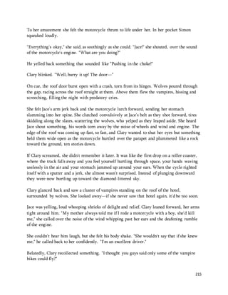 215 
To her amazement she felt the motorcycle thrum to life under her. In her pocket Simon 
squeaked loudly. 
"Everything's okay," she said, as soothingly as she could. "Jace!" she shouted, over the sound 
of the motorcycle's engine. "What are you doing?" 
He yelled back something that sounded like "Pushing in the choke!" 
Clary blinked. "Well, hurry it up! The door—" 
On cue, the roof door burst open with a crash, torn from its hinges. Wolves poured through 
the gap, racing across the roof straight at them. Above them flew the vampires, hissing and 
screeching, filling the night with predatory cries. 
She felt Jace's arm jerk back and the motorcycle lurch forward, sending her stomach 
slamming into her spine. She clutched convulsively at Jace's belt as they shot forward, tires 
skidding along the slates, scattering the wolves, who yelped as they leaped aside. She heard 
Jace shout something, his words torn away by the noise of wheels and wind and engine. The 
edge of the roof was coming up fast, so fast, and Clary wanted to shut her eyes but something 
held them wide open as the motorcycle hurtled over the parapet and plummeted like a rock 
toward the ground, ten stories down. 
If Clary screamed, she didn't remember it later. It was like the first drop on a roller coaster, 
where the track falls away and you feel yourself hurtling through space, your hands waving 
uselessly in the air and your stomach jammed up around your ears. When the cycle righted 
itself with a sputter and a jerk, she almost wasn't surprised. Instead of plunging downward 
they were now hurtling up toward the diamond-littered sky. 
Clary glanced back and saw a cluster of vampires standing on the roof of the hotel, 
surrounded by wolves. She looked away—if she never saw that hotel again, it'd be too soon. 
Jace was yelling, loud whooping shrieks of delight and relief. Clary leaned forward, her arms 
tight around him. "My mother always told me if I rode a motorcycle with a boy, she'd kill 
me," she called over the noise of the wind whipping past her ears and the deafening rumble 
of the engine. 
She couldn't hear him laugh, but she felt his body shake. "She wouldn't say that if she knew 
me," he called back to her confidently. "I'm an excellent driver." 
Belatedly, Clary recollected something. "I thought you guys said only some of the vampire 
bikes could fly?" 
 