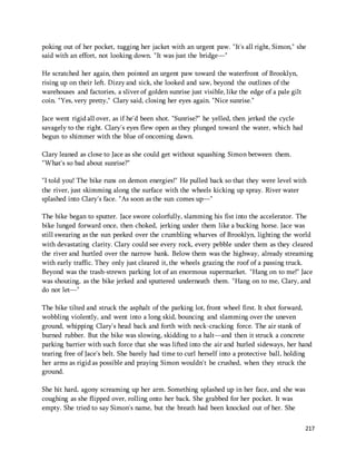 poking out of her pocket, tugging her jacket with an urgent paw. "It's all right, Simon," she 
said with an effort, not looking down. "It was just the bridge—" 
217 
He scratched her again, then pointed an urgent paw toward the waterfront of Brooklyn, 
rising up on their left. Dizzy and sick, she looked and saw, beyond the outlines of the 
warehouses and factories, a sliver of golden sunrise just visible, like the edge of a pale gilt 
coin. "Yes, very pretty," Clary said, closing her eyes again. "Nice sunrise." 
Jace went rigid all over, as if he'd been shot. "Sunrise?" he yelled, then jerked the cycle 
savagely to the right. Clary's eyes flew open as they plunged toward the water, which had 
begun to shimmer with the blue of oncoming dawn. 
Clary leaned as close to Jace as she could get without squashing Simon between them. 
"What's so bad about sunrise?" 
"I told you! The bike runs on demon energies!" He pulled back so that they were level with 
the river, just skimming along the surface with the wheels kicking up spray. River water 
splashed into Clary's face. "As soon as the sun comes up—" 
The bike began to sputter. Jace swore colorfully, slamming his fist into the accelerator. The 
bike lunged forward once, then choked, jerking under them like a bucking horse. Jace was 
still swearing as the sun peeked over the crumbling wharves of Brooklyn, lighting the world 
with devastating clarity. Clary could see every rock, every pebble under them as they cleared 
the river and hurtled over the narrow bank. Below them was the highway, already streaming 
with early traffic. They only just cleared it, the wheels grazing the roof of a passing truck. 
Beyond was the trash-strewn parking lot of an enormous supermarket. "Hang on to me!" Jace 
was shouting, as the bike jerked and sputtered underneath them. "Hang on to me, Clary, and 
do not let—" 
The bike tilted and struck the asphalt of the parking lot, front wheel first. It shot forward, 
wobbling violently, and went into a long skid, bouncing and slamming over the uneven 
ground, whipping Clary's head back and forth with neck-cracking force. The air stank of 
burned rubber. But the bike was slowing, skidding to a halt—and then it struck a concrete 
parking barrier with such force that she was lifted into the air and hurled sideways, her hand 
tearing free of Jace's belt. She barely had time to curl herself into a protective ball, holding 
her arms as rigid as possible and praying Simon wouldn't be crushed, when they struck the 
ground. 
She hit hard, agony screaming up her arm. Something splashed up in her face, and she was 
coughing as she flipped over, rolling onto her back. She grabbed for her pocket. It was 
empty. She tried to say Simon's name, but the breath had been knocked out of her. She 
 