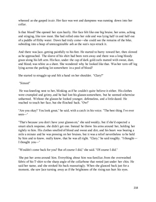 218 
wheezed as she gasped in air. Her face was wet and dampness was running down into her 
collar. 
Is that blood? She opened her eyes hazily. Her face felt like one big bruise, her arms, aching 
and stinging, like raw meat. She had rolled onto her side and was lying half-in and half-out 
of a puddle of filthy water. Dawn had truly come—she could see the remains of the bike, 
subsiding into a heap of unrecognizable ash as the sun's rays struck it. 
And there was Jace, getting painfully to his feet. He started to hurry toward her, then slowed 
as he approached. The sleeve of his shirt had been torn away and there was a long bloody 
graze along his left arm. His face, under the cap of dark gold curls matted with sweat, dust, 
and blood, was white as a sheet. She wondered why he looked like that. Was her torn-off leg 
lying across the parking lot somewhere in a pool of blood? 
She started to struggle up and felt a hand on her shoulder. "Clary?" 
"Simon!" 
He was kneeling next to her, blinking as if he couldn't quite believe it either. His clothes 
were crumpled and grimy, and he had lost his glasses somewhere, but he seemed otherwise 
unharmed. Without the glasses he looked younger, defenseless, and a little dazed. He 
reached to touch her face, but she flinched back. "Ow!" 
"Are you okay? You look great," he said, with a catch in his voice. "The best thing I've ever 
seen—" 
"That's because you don't have your glasses on," she said weakly, but if she'd expected a 
smart-aleck response, she didn't get one. Instead he threw his arms around her, holding her 
tightly to him. His clothes smelled of blood and sweat and dirt, and his heart was beating a 
mile a minute and he was pressing on her bruises, but it was a relief nevertheless to be held 
by him and to know, really know, that he was all right. "Clary," he said roughly. "I thought— 
I thought you—" 
"Wouldn't come back for you? But of course I did," she said. "Of course I did." 
She put her arms around him. Everything about him was familiar, from the overwashed 
fabric of his T-shirt to the sharp angle of the collarbone that rested just under her chin. He 
said her name, and she stroked his back reassuringly. When she glanced back just for a 
moment, she saw Jace turning away as if the brightness of the rising sun hurt his eyes. 
 