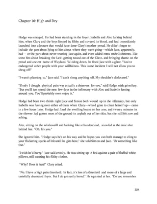 219 
Chapter 16: High and Dry 
Hodge was enraged. He had been standing in the foyer, Isabelle and Alec lurking behind 
him, when Clary and the boys limped in, filthy and covered in blood, and had immediately 
launched into a lecture that would have done Clary's mother proud. He didn't forget to 
include the part about lying to him about where they were going—which Jace, apparently, 
had— or the part about never trusting Jace again, and even added extra embellishments, like 
some bits about breaking the Law, getting tossed out of the Clave, and bringing shame on the 
proud and ancient name of Wayland. Winding down, he fixed Jace with a glare. "You've 
endangered other people with your willfulness. This is one incident I will not allow you to 
shrug off!" 
"I wasn't planning to," Jace said. "I can't shrug anything off. My shoulder's dislocated." 
"If only I thought physical pain was actually a deterrent for you," said Hodge with grim fury. 
"But you'll just spend the next few days in the infirmary with Alec and Isabelle fussing 
around you. You'll probably even enjoy it." 
Hodge had been two-thirds right: Jace and Simon both wound up in the infirmary, but only 
Isabelle was fussing over either of them when Clary—who'd gone to clean herself up— came 
in a few hours later. Hodge had fixed the swelling bruise on her arm, and twenty minutes in 
the shower had gotten most of the ground-in asphalt out of her skin, but she still felt raw and 
aching. 
Alec, sitting on the windowsill and looking like a thundercloud, scowled as the door shut 
behind her. "Oh. It's you." 
She ignored him. "Hodge says he's on his way and he hopes you can both manage to cling to 
your flickering sparks of life until he gets here," she told Simon and Jace. "Or something like 
that." 
"I wish he'd hurry," Jace said crossly. He was sitting up in bed against a pair of fluffed white 
pillows, still wearing his filthy clothes. 
"Why? Does it hurt?" Clary asked. 
"No. I have a high pain threshold. In fact, it's less of a threshold and more of a large and 
tastefully decorated foyer. But I do get easily bored." He squinted at her. "Do you remember 
 