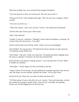 22 
What does my father have to do with this? Clary thought, bewildered. 
"I can't just keep her at home, not let her go out. She won't put up with it." 
"Of course she won't!" Luke sounded really angry. "She's not a pet, she's a teenager. Almost 
an adult." 
"If we were out of the city…" 
"Talk to her, Jocelyn." Luke's voice was firm. "I mean it." He reached for the doorknob. 
The door flew open. Jocelyn gave a little scream. 
"Jesus!" Luke exclaimed. 
"Actually, it's just me," said Simon. "Although I've been told the resemblance is startling." He 
waved at Clary from the doorway. "You ready?" 
Jocelyn took her hand away from her mouth. "Simon, were you eavesdropping?" 
Simon blinked. "No, I just got here." He looked from Jocelyn's pale face to Luke's grim one. 
"Is something wrong? Should I go?" 
"Don't bother," Luke said. "I think we're done here." He pushed past Simon, thudding down 
the stairs at a rapid pace. Downstairs, the front door slammed shut. 
Simon hovered in the doorway, looking uncertain. "I can come back later," he said. "Really. 
It wouldn't be a problem." 
"That might—," Jocelyn began, but Clary was already on her feet. 
"Forget it, Simon. We're leaving," she said, grabbing her messenger bag from a hook near the 
door. She slung it over her shoulder, glaring at her mother. "See you later, Mom." 
Jocelyn bit her lip. "Clary, don't you think we should talk about this?" 
"We'll have plenty of time to talk while we're on 'vacation,'" Clary said venomously, and had 
the satisfaction of seeing her mother flinch. "Don't wait up," she added, and, grabbing 
Simon's arm, she half-dragged him out the front door. 
 
