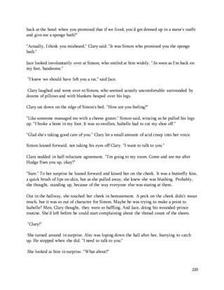 back at the hotel when you promised that if we lived, you'd get dressed up in a nurse's outfit 
and give me a sponge bath?" 
220 
"Actually, I think you misheard," Clary said. "It was Simon who promised you the sponge 
bath." 
Jace looked involuntarily over at Simon, who smiled at him widely. "As soon as I'm back on 
my feet, handsome." 
"I knew we should have left you a rat," said Jace. 
Clary laughed and went over to Simon, who seemed acutely uncomfortable surrounded by 
dozens of pillows and with blankets heaped over his legs. 
Clary sat down on the edge of Simon's bed. "How are you feeling?" 
"Like someone massaged me with a cheese grater," Simon said, wincing as he pulled his legs 
up. "I broke a bone in my foot. It was so swollen, Isabelle had to cut my shoe off." 
"Glad she's taking good care of you." Clary let a small amount of acid creep into her voice. 
Simon leaned forward, not taking his eyes off Clary. "I want to talk to you." 
Clary nodded in half-reluctant agreement. "I'm going to my room. Come and see me after 
Hodge fixes you up, okay?" 
"Sure." To her surprise he leaned forward and kissed her on the cheek. It was a butterfly kiss, 
a quick brush of lips on skin, but as she pulled away, she knew she was blushing. Probably, 
she thought, standing up, because of the way everyone else was staring at them. 
Out in the hallway, she touched her cheek in bemusement. A peck on the cheek didn't mean 
much, but it was so out of character for Simon. Maybe he was trying to make a point to 
Isabelle? Men, Clary thought, they were so baffling. And Jace, doing his wounded-prince 
routine. She'd left before he could start complaining about the thread count of the sheets. 
"Clary!" 
She turned around in surprise. Alec was loping down the hall after her, hurrying to catch 
up. He stopped when she did. "I need to talk to you." 
She looked at him in surprise. "What about?" 
 