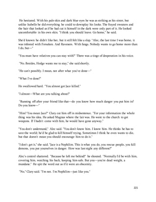 221 
He hesitated. With his pale skin and dark blue eyes he was as striking as his sister, but 
unlike Isabelle he did everything he could to downplay his looks. The frayed sweaters and 
the hair that looked as if he had cut it himself in the dark were only part of it. He looked 
uncomfortable in his own skin. "I think you should leave. Go home," he said. 
She'd known he didn't like her, but it still felt like a slap. "Alec, the last time I was home, it 
was infested with Forsaken. And Raveners. With fangs. Nobody wants to go home more than 
I do, but—" 
"You must have relatives you can stay with?" There was a tinge of desperation in his voice. 
"No. Besides, Hodge wants me to stay," she said shortly. 
"He can't possibly. I mean, not after what you've done—" 
"What I've done?" 
He swallowed hard. "You almost got Jace killed." 
"I almost—What are you talking about?" 
"Running off after your friend like that—do you know how much danger you put him in? 
Do you know—" 
"Him? You mean Jace?" Clary cut him off in midsentence. "For your information the whole 
thing was his idea. He asked Magnus where the lair was. He went to the church to get 
weapons. If I hadn't come with him, he would have gone anyway." 
"You don't understand," Alec said. "You don't know him. I know him. He thinks he has to 
save the world; he'd be glad to kill himself trying. Sometimes I think he even wants to die, 
but that doesn't mean you should encourage him to do it." 
"I don't get it," she said. "Jace is a Nephilim. This is what you do, you rescue people, you kill 
demons, you put yourselves in danger. How was last night any different?" 
Alec's control shattered. "Because he left me behind!" he shouted. "Normally I'd be with him, 
covering him, watching his back, keeping him safe. But you—you're dead weight, a 
mundane." He spit the word out as if it were an obscenity. 
"No," Clary said. "I'm not. I'm Nephilim—just like you." 
 