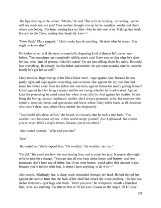 His lip curled up at the corner. "Maybe," he said. "But with no training, no nothing, you're 
still not much use, are you? Your mother brought you up in the mundane world, and that's 
where you belong. Not here, making Jace act like—like he isn't one of us. Making him break 
his oath to the Clave, making him break the Law—" 
222 
"News flash," Clary snapped. "I don't make Jace do anything. He does what he wants. You 
ought to know that." 
He looked at her as if she were an especially disgusting kind of demon he'd never seen 
before. "You mundanes are completely selfish, aren't you? Have you no idea what he's done 
for you, what kind of personal risks he's taken? I'm not just talking about his safety. He could 
lose everything. He already lost his father and mother; do you want to make sure he loses the 
family he's got left as well?" 
Clary recoiled. Rage rose up in her like a black wave—rage against Alec, because he was 
partly right, and rage against everything and everyone else: against the icy road that had 
taken her father away from her before she was born, against Simon for nearly getting himself 
killed, against Jace for being a martyr and for not caring whether he lived or died. Against 
Luke for pretending he cared about her when it was all a lie. And against her mother for not 
being the boring, normal, haphazard mother she'd always pretended to be, but someone else 
entirely: someone heroic and spectacular and brave whom Clary didn't know at all. Someone 
who wasn't there now, when Clary needed her desperately. 
"You should talk about selfish," she hissed, so viciously that he took a step back. "You 
couldn't care less about anyone in this world except yourself, Alec Lightwood. No wonder 
you've never killed a single demon, because you're too afraid." 
Alec looked stunned. "Who told you that?" 
"Jace." 
He looked as if she'd slapped him. "He wouldn't. He wouldn't say that." 
"He did." She could see how she was hurting him, and it made her glad. Someone else ought 
to be in pain for a change. "You can rant all you want about honor and honesty and how 
mundanes don't have any of either, but if you were honest, you'd admit this tantrum is just 
because you're in love with him. It doesn't have anything to do with—" 
Alec moved, blindingly fast. A sharp crack resounded through her head. He had shoved her 
against the wall so hard that the back of her skull had struck the wood paneling. His face was 
inches from hers, eyes huge and black. "Don't you ever," he whispered, mouth a blanched 
line, "ever, say anything like that to him or I'll kill you. I swear on the Angel, I'll kill you." 
 