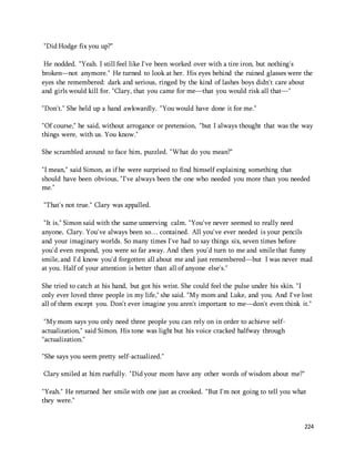 224 
"Did Hodge fix you up?" 
He nodded. "Yeah. I still feel like I've been worked over with a tire iron, but nothing's 
broken—not anymore." He turned to look at her. His eyes behind the ruined glasses were the 
eyes she remembered: dark and serious, ringed by the kind of lashes boys didn't care about 
and girls would kill for. "Clary, that you came for me—that you would risk all that—" 
"Don't." She held up a hand awkwardly. "You would have done it for me." 
"Of course," he said, without arrogance or pretension, "but I always thought that was the way 
things were, with us. You know." 
She scrambled around to face him, puzzled. "What do you mean?" 
"I mean," said Simon, as if he were surprised to find himself explaining something that 
should have been obvious, "I've always been the one who needed you more than you needed 
me." 
"That's not true." Clary was appalled. 
"It is," Simon said with the same unnerving calm. "You've never seemed to really need 
anyone, Clary. You've always been so… contained. All you've ever needed is your pencils 
and your imaginary worlds. So many times I've had to say things six, seven times before 
you'd even respond, you were so far away. And then you'd turn to me and smile that funny 
smile, and I'd know you'd forgotten all about me and just remembered—but I was never mad 
at you. Half of your attention is better than all of anyone else's." 
She tried to catch at his hand, but got his wrist. She could feel the pulse under his skin. "I 
only ever loved three people in my life," she said. "My mom and Luke, and you. And I've lost 
all of them except you. Don't ever imagine you aren't important to me—don't even think it." 
"My mom says you only need three people you can rely on in order to achieve self-actualization," 
said Simon. His tone was light but his voice cracked halfway through 
"actualization." 
"She says you seem pretty self-actualized." 
Clary smiled at him ruefully. "Did your mom have any other words of wisdom about me?" 
"Yeah." He returned her smile with one just as crooked. "But I'm not going to tell you what 
they were." 
 
