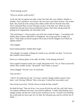 225 
"No fair keeping secrets!" 
"Who ever said the world was fair?" 
In the end, they lay against each other as they had when they were children: shoulder to 
shoulder, Clary's leg thrown over Simon's. Her toes came to just below his knee. Flat on their 
backs, they stared up at the ceiling as they talked, a habit left over from the time when 
Clary's ceiling had been covered with paste-on glow-in-the-dark stars. Where Jace had 
smelled like soap and limes, Simon smelled like someone who'd been rolling around the 
parking lot of a supermarket, but Clary didn't mind. 
"The weird thing is"—Simon wound a curl of her hair around his finger—"I was joking with 
Isabelle about vampires right before it all happened. Just trying to get her to laugh, you 
know? "What freaks out Jewish vampires? Silver stars of David? Chopped liver? Checks for 
eighteen dollars?'" 
Clary laughed. 
Simon looked gratified. "Isabelle didn't laugh." 
Clary thought of a number of things she wanted to say, and didn't say them. "I'm not sure 
that's Isabelle's kind of humor." 
Simon cut a sideways glance at her under his lashes. "Is she sleeping with Jace?" 
Clary's squeak of surprise turned into a cough. She glared at him. "Ew, no. They're practically 
related. They wouldn't do that." She paused. "I don't think so, anyway." 
Simon shrugged. "Not like I care," he said firmly. 
"Sure you don't." 
"I don't!" He rolled onto his side. "You know, initially I thought Isabelle seemed, I don't 
know—cool. Exciting. Different. Then, at the party, I realized she was actually crazy." 
Clary slit her eyes at him. "Did she tell you to drink the blue cocktail?" 
He shook his head. "That was all me. I saw you go off with Jace and Alec, and I don't know… 
You looked so different from usual. You seemed so different. I couldn't help thinking you'd 
changed already, and this new world of yours would leave me out. I wanted to do something 
that would make me more a part of it. So when the little green guy came by with the tray of 
drinks…" 
 