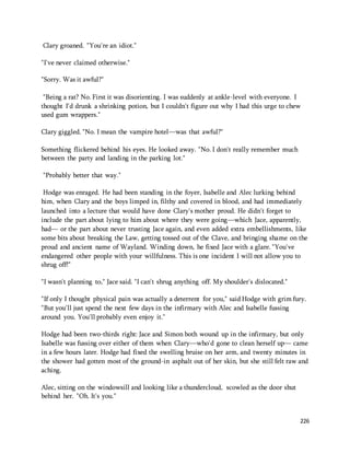 226 
Clary groaned. "You're an idiot." 
"I've never claimed otherwise." 
"Sorry. Was it awful?" 
"Being a rat? No. First it was disorienting. I was suddenly at ankle-level with everyone. I 
thought I'd drunk a shrinking potion, but I couldn't figure out why I had this urge to chew 
used gum wrappers." 
Clary giggled. "No. I mean the vampire hotel—was that awful?" 
Something flickered behind his eyes. He looked away. "No. I don't really remember much 
between the party and landing in the parking lot." 
"Probably better that way." 
Hodge was enraged. He had been standing in the foyer, Isabelle and Alec lurking behind 
him, when Clary and the boys limped in, filthy and covered in blood, and had immediately 
launched into a lecture that would have done Clary's mother proud. He didn't forget to 
include the part about lying to him about where they were going—which Jace, apparently, 
had— or the part about never trusting Jace again, and even added extra embellishments, like 
some bits about breaking the Law, getting tossed out of the Clave, and bringing shame on the 
proud and ancient name of Wayland. Winding down, he fixed Jace with a glare. "You've 
endangered other people with your willfulness. This is one incident I will not allow you to 
shrug off!" 
"I wasn't planning to," Jace said. "I can't shrug anything off. My shoulder's dislocated." 
"If only I thought physical pain was actually a deterrent for you," said Hodge with grim fury. 
"But you'll just spend the next few days in the infirmary with Alec and Isabelle fussing 
around you. You'll probably even enjoy it." 
Hodge had been two-thirds right: Jace and Simon both wound up in the infirmary, but only 
Isabelle was fussing over either of them when Clary—who'd gone to clean herself up— came 
in a few hours later. Hodge had fixed the swelling bruise on her arm, and twenty minutes in 
the shower had gotten most of the ground-in asphalt out of her skin, but she still felt raw and 
aching. 
Alec, sitting on the windowsill and looking like a thundercloud, scowled as the door shut 
behind her. "Oh. It's you." 
 