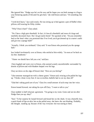 She ignored him. "Hodge says he's on his way and he hopes you can both manage to cling to 
your flickering sparks of life until he gets here," she told Simon and Jace. "Or something like 
that." 
"I wish he'd hurry," Jace said crossly. He was sitting up in bed against a pair of fluffed white 
pillows, still wearing his filthy clothes. 
227 
"Why? Does it hurt?" Clary asked. 
"No. I have a high pain threshold. In fact, it's less of a threshold and more of a large and 
tastefully decorated foyer. But I do get easily bored." He squinted at her. "Do you remember 
back at the hotel when you promised that if we lived, you'd get dressed up in a nurse's outfit 
and give me a sponge bath?" 
"Actually, I think you misheard," Clary said. "It was Simon who promised you the sponge 
bath." 
Jace looked involuntarily over at Simon, who smiled at him widely. "As soon as I'm back on 
my feet, handsome." 
"I knew we should have left you a rat," said Jace. 
Clary laughed and went over to Simon, who seemed acutely uncomfortable surrounded by 
dozens of pillows and with blankets heaped over his legs. 
Clary sat down on the edge of Simon's bed. "How are you feeling?" 
"Like someone massaged me with a cheese grater," Simon said, wincing as he pulled his legs 
up. "I broke a bone in my foot. It was so swollen, Isabelle had to cut my shoe off." 
"Glad she's taking good care of you." Clary let a small amount of acid creep into her voice. 
Simon leaned forward, not taking his eyes off Clary. "I want to talk to you." 
Clary nodded in half-reluctant agreement. "I'm going to my room. Come and see me after 
Hodge fixes you up, okay?" 
"Sure." To her surprise he leaned forward and kissed her on the cheek. It was a butterfly kiss, 
a quick brush of lips on skin, but as she pulled away, she knew she was blushing. Probably, 
she thought, standing up, because of the way everyone else was staring at them. 
 