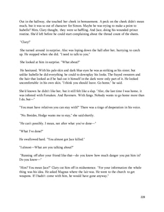 Out in the hallway, she touched her cheek in bemusement. A peck on the cheek didn't mean 
much, but it was so out of character for Simon. Maybe he was trying to make a point to 
Isabelle? Men, Clary thought, they were so baffling. And Jace, doing his wounded-prince 
routine. She'd left before he could start complaining about the thread count of the sheets. 
228 
"Clary!" 
She turned around in surprise. Alec was loping down the hall after her, hurrying to catch 
up. He stopped when she did. "I need to talk to you." 
She looked at him in surprise. "What about?" 
He hesitated. With his pale skin and dark blue eyes he was as striking as his sister, but 
unlike Isabelle he did everything he could to downplay his looks. The frayed sweaters and 
the hair that looked as if he had cut it himself in the dark were only part of it. He looked 
uncomfortable in his own skin. "I think you should leave. Go home," he said. 
She'd known he didn't like her, but it still felt like a slap. "Alec, the last time I was home, it 
was infested with Forsaken. And Raveners. With fangs. Nobody wants to go home more than 
I do, but—" 
"You must have relatives you can stay with?" There was a tinge of desperation in his voice. 
"No. Besides, Hodge wants me to stay," she said shortly. 
"He can't possibly. I mean, not after what you've done—" 
"What I've done?" 
He swallowed hard. "You almost got Jace killed." 
"I almost—What are you talking about?" 
"Running off after your friend like that—do you know how much danger you put him in? 
Do you know—" 
"Him? You mean Jace?" Clary cut him off in midsentence. "For your information the whole 
thing was his idea. He asked Magnus where the lair was. He went to the church to get 
weapons. If I hadn't come with him, he would have gone anyway." 
 