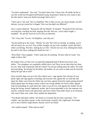 "You don't understand," Alec said. "You don't know him. I know him. He thinks he has to 
save the world; he'd be glad to kill himself trying. Sometimes I think he even wants to die, 
but that doesn't mean you should encourage him to do it." 
"I don't get it," she said. "Jace is a Nephilim. This is what you do, you rescue people, you kill 
demons, you put yourselves in danger. How was last night any different?" 
Alec's control shattered. "Because he left me behind!" he shouted. "Normally I'd be with him, 
covering him, watching his back, keeping him safe. But you—you're dead weight, a 
mundane." He spit the word out as if it were an obscenity. 
229 
"No," Clary said. "I'm not. I'm Nephilim—just like you." 
His lip curled up at the corner. "Maybe," he said. "But with no training, no nothing, you're 
still not much use, are you? Your mother brought you up in the mundane world, and that's 
where you belong. Not here, making Jace act like—like he isn't one of us. Making him break 
his oath to the Clave, making him break the Law—" 
"News flash," Clary snapped. "I don't make Jace do anything. He does what he wants. You 
ought to know that." 
He looked at her as if she were an especially disgusting kind of demon he'd never seen 
before. "You mundanes are completely selfish, aren't you? Have you no idea what he's done 
for you, what kind of personal risks he's taken? I'm not just talking about his safety. He could 
lose everything. He already lost his father and mother; do you want to make sure he loses the 
family he's got left as well?" 
Clary recoiled. Rage rose up in her like a black wave—rage against Alec, because he was 
partly right, and rage against everything and everyone else: against the icy road that had 
taken her father away from her before she was born, against Simon for nearly getting himself 
killed, against Jace for being a martyr and for not caring whether he lived or died. Against 
Luke for pretending he cared about her when it was all a lie. And against her mother for not 
being the boring, normal, haphazard mother she'd always pretended to be, but someone else 
entirely: someone heroic and spectacular and brave whom Clary didn't know at all. Someone 
who wasn't there now, when Clary needed her desperately. 
"You should talk about selfish," she hissed, so viciously that he took a step back. "You 
couldn't care less about anyone in this world except yourself, Alec Lightwood. No wonder 
you've never killed a single demon, because you're too afraid." 
Alec looked stunned. "Who told you that?" 
 