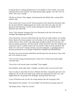 23 
He dug his heels in, looking apologetically over his shoulder at Clary's mother, who stood 
small and forlorn in the entryway, her hands knitted tightly together. "Bye, Mrs. Fray!" he 
called. "Have a nice evening!" 
"Oh, shut up, Simon," Clary snapped, and slammed the door behind them, cutting off her 
mother's reply. 
"Jesus, woman, don't rip my arm off," Simon protested as Clary hauled him downstairs after 
her, her green Skechers slapping against the wooden stairs with every angry step. She 
glanced up, half-expecting to see her mother glaring down from the landing, but the 
apartment door stayed shut. 
"Sorry," Clary muttered, letting go of his wrist. She paused at the foot of the stairs, her 
messenger bag banging against her hip. 
Clary's brownstone, like most in Park Slope, had once been the single residence of a wealthy 
family. Shades of its former grandeur were still evident in the curving staircase, the chipped 
marble entryway floor, and the wide single-paned skylight overhead. Now the house was 
split into separate apartments, and Clary and her mother shared the three-floor building with 
a downstairs tenant, an elderly woman who ran a psychic's shop out of her apartment. She 
hardly ever came out of it, though customer visits were infrequent. A gold plaque fixed to 
the door proclaimed her to be madame DOROTHEA, SEERESS AND PROPHETESS. 
The thick sweet scent of incense spilled from the half-open door into the foyer. Clary could 
hear a low murmur of voices. 
"Nice to see she's doing a booming business," Simon said. "It's hard to get steady prophet 
work these days." 
"Do you have to be sarcastic about everything?" Clary snapped. 
Simon blinked, clearly taken aback. "I thought you liked it when I was witty and ironic." 
Clary was about to reply when the door to Madame Dorothea's swung fully open and a man 
stepped out. He was tall, with maple-syrup-colored skin, gold-green eyes like a cat's, and 
tangled black hair. He grinned at her blindingly, showing sharp white teeth. 
A wave of dizziness came over her, the strong sensation that she was going to faint. 
Simon glanced at her uneasily. "Are you all right? You look like you're going to pass out." 
She blinked at him. "What? No, I'm fine." 
 