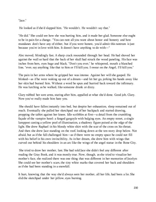 230 
"Jace." 
He looked as if she'd slapped him. "He wouldn't. He wouldn't say that." 
"He did." She could see how she was hurting him, and it made her glad. Someone else ought 
to be in pain for a change. "You can rant all you want about honor and honesty and how 
mundanes don't have any of either, but if you were honest, you'd admit this tantrum is just 
because you're in love with him. It doesn't have anything to do with—" 
Alec moved, blindingly fast. A sharp crack resounded through her head. He had shoved her 
against the wall so hard that the back of her skull had struck the wood paneling. His face was 
inches from hers, eyes huge and black. "Don't you ever," he whispered, mouth a blanched 
line, "ever, say anything like that to him or I'll kill you. I swear on the Angel, I'll kill you." 
The pain in her arms where he gripped her was intense. Against her will she gasped. He 
blinked—as if he were waking up out of a dream—and let her go, jerking his hands away like 
her skin had burned him. Without a word he spun and hurried back toward the infirmary. 
He was lurching as he walked, like someone drunk or dizzy. 
Clary rubbed her sore arms, staring after him, appalled at what she'd done. Good job, Clary. 
Now you've really made him hate you. 
She should have fallen instantly into bed, but despite her exhaustion, sleep remained out of 
reach. Eventually she pulled her sketchpad out of her backpack and started drawing, 
propping the tablet against her knees. Idle scribbles at first—a detail from the crumbling 
façade of the vampire hotel: a fanged gargoyle with bulging eyes. An empty street, a single 
lamppost casting a yellow pool of illumination, a shadowy figure poised at the edge of the 
light. She drew Raphael in his bloody white shirt with the scar of the cross on his throat. 
And then she drew Jace standing on the roof, looking down at the ten-story drop below. Not 
afraid, but as if the fall challenged him—as if there were no empty space he could not fill 
with his belief in his own invincibility. As in her dream, she drew him with wings that 
curved out behind his shoulders in an arc like the wings of the angel statue in the Bone City. 
She tried to draw her mother, last. She had told Jace she didn't feel any different after 
reading the Gray Book, and it was mostly true. Now, though, as she tried to visualize her 
mother's face, she realized there was one thing that was different in her memories of Jocelyn: 
She could see her mother's scars, the tiny white marks that covered her back and shoulders 
as if she had been standing in a snowfall. 
It hurt, knowing that the way she'd always seen her mother, all her life, had been a lie. She 
slid the sketchpad under her pillow, eyes burning. 
 