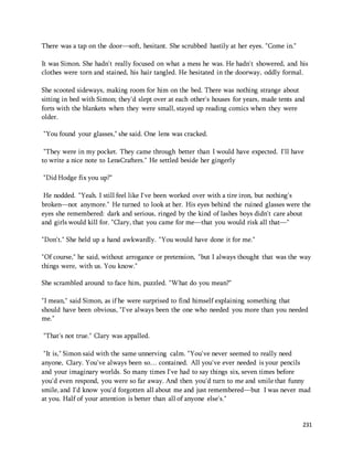 231 
There was a tap on the door—soft, hesitant. She scrubbed hastily at her eyes. "Come in." 
It was Simon. She hadn't really focused on what a mess he was. He hadn't showered, and his 
clothes were torn and stained, his hair tangled. He hesitated in the doorway, oddly formal. 
She scooted sideways, making room for him on the bed. There was nothing strange about 
sitting in bed with Simon; they'd slept over at each other's houses for years, made tents and 
forts with the blankets when they were small, stayed up reading comics when they were 
older. 
"You found your glasses," she said. One lens was cracked. 
"They were in my pocket. They came through better than I would have expected. I'll have 
to write a nice note to LensCrafters." He settled beside her gingerly 
"Did Hodge fix you up?" 
He nodded. "Yeah. I still feel like I've been worked over with a tire iron, but nothing's 
broken—not anymore." He turned to look at her. His eyes behind the ruined glasses were the 
eyes she remembered: dark and serious, ringed by the kind of lashes boys didn't care about 
and girls would kill for. "Clary, that you came for me—that you would risk all that—" 
"Don't." She held up a hand awkwardly. "You would have done it for me." 
"Of course," he said, without arrogance or pretension, "but I always thought that was the way 
things were, with us. You know." 
She scrambled around to face him, puzzled. "What do you mean?" 
"I mean," said Simon, as if he were surprised to find himself explaining something that 
should have been obvious, "I've always been the one who needed you more than you needed 
me." 
"That's not true." Clary was appalled. 
"It is," Simon said with the same unnerving calm. "You've never seemed to really need 
anyone, Clary. You've always been so… contained. All you've ever needed is your pencils 
and your imaginary worlds. So many times I've had to say things six, seven times before 
you'd even respond, you were so far away. And then you'd turn to me and smile that funny 
smile, and I'd know you'd forgotten all about me and just remembered—but I was never mad 
at you. Half of your attention is better than all of anyone else's." 
 