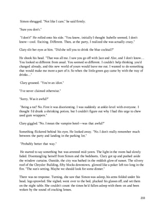 233 
Simon shrugged. "Not like I care," he said firmly. 
"Sure you don't." 
"I don't!" He rolled onto his side. "You know, initially I thought Isabelle seemed, I don't 
know—cool. Exciting. Different. Then, at the party, I realized she was actually crazy." 
Clary slit her eyes at him. "Did she tell you to drink the blue cocktail?" 
He shook his head. "That was all me. I saw you go off with Jace and Alec, and I don't know… 
You looked so different from usual. You seemed so different. I couldn't help thinking you'd 
changed already, and this new world of yours would leave me out. I wanted to do something 
that would make me more a part of it. So when the little green guy came by with the tray of 
drinks…" 
Clary groaned. "You're an idiot." 
"I've never claimed otherwise." 
"Sorry. Was it awful?" 
"Being a rat? No. First it was disorienting. I was suddenly at ankle-level with everyone. I 
thought I'd drunk a shrinking potion, but I couldn't figure out why I had this urge to chew 
used gum wrappers." 
Clary giggled. "No. I mean the vampire hotel—was that awful?" 
Something flickered behind his eyes. He looked away. "No. I don't really remember much 
between the party and landing in the parking lot." 
"Probably better that way." 
He started to say something but was arrested mid-yawn. The light in the room had slowly 
faded. Disentangling herself from Simon and the bedsheets, Clary got up and pushed aside 
the window curtains. Outside, the city was bathed in the reddish glow of sunset. The silvery 
roof of the Chrysler Building, fifty blocks downtown, glowed like a poker left too long in the 
fire. "The sun's setting. Maybe we should look for some dinner." 
There was no response. Turning, she saw that Simon was asleep, his arms folded under his 
head, legs sprawled. She sighed, went over to the bed, plucked his glasses off, and set them 
on the night table. She couldn't count the times he'd fallen asleep with them on and been 
woken by the sound of cracking lenses. 
 