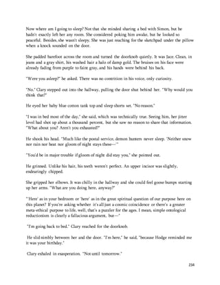 Now where am I going to sleep? Not that she minded sharing a bed with Simon, but he 
hadn't exactly left her any room. She considered poking him awake, but he looked so 
peaceful. Besides, she wasn't sleepy. She was just reaching for the sketchpad under the pillow 
when a knock sounded on the door. 
She padded barefoot across the room and turned the doorknob quietly. It was Jace. Clean, in 
jeans and a gray shirt, his washed hair a halo of damp gold. The bruises on his face were 
already fading from purple to faint gray, and his hands were behind his back. 
234 
"Were you asleep?" he asked. There was no contrition in his voice, only curiosity. 
"No." Clary stepped out into the hallway, pulling the door shut behind her. "Why would you 
think that?" 
He eyed her baby blue cotton tank top and sleep shorts set. "No reason." 
"I was in bed most of the day," she said, which was technically true. Seeing him, her jitter 
level had shot up about a thousand percent, but she saw no reason to share that information. 
"What about you? Aren't you exhausted?" 
He shook his head. "Much like the postal service, demon hunters never sleep. 'Neither snow 
nor rain nor heat nor gloom of night stays these—'" 
"You'd be in major trouble if gloom of night did stay you," she pointed out. 
He grinned. Unlike his hair, his teeth weren't perfect. An upper incisor was slightly, 
endearingly chipped. 
She gripped her elbows. It was chilly in the hallway and she could feel goose bumps starting 
up her arms. "What are you doing here, anyway?" 
"'Here' as in your bedroom or 'here' as in the great spiritual question of our purpose here on 
this planet? If you're asking whether it's all just a cosmic coincidence or there's a greater 
meta-ethical purpose to life, well, that's a puzzler for the ages. I mean, simple ontological 
reductionism is clearly a fallacious argument, but—" 
"I'm going back to bed." Clary reached for the doorknob. 
He slid nimbly between her and the door. "I'm here," he said, "because Hodge reminded me 
it was your birthday." 
Clary exhaled in exasperation. "Not until tomorrow." 
 