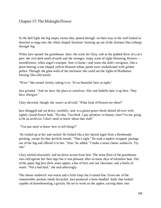 236 
Chapter 17: The Midnight Flower 
In the half-light the big empty rooms they passed through on their way to the roof looked as 
deserted as stage sets, the white-draped furniture looming up out of the dimness like icebergs 
through fog. 
When Jace opened the greenhouse door, the scent hit Clary, soft as the padded blow of a cat's 
paw: the rich dark smell of earth and the stronger, soapy scent of night-blooming flowers— 
moonflowers, white angel's trumpet, four-o'clocks—and some she didn't recognize, like a 
plant bearing a star-shaped yellow blossom whose petals were medallioned with golden 
pollen. Through the glass walls of the enclosure she could see the lights of Manhattan 
burning like cold jewels. 
"Wow." She turned slowly, taking it in. "It's so beautiful here at night." 
Jace grinned. "And we have the place to ourselves. Alec and Isabelle hate it up here. They 
have allergies." 
Clary shivered, though she wasn't at all cold. "What kind of flowers are these?" 
Jace shrugged and sat down, carefully, next to a glossy green shrub dotted all over with 
tightly closed flower buds. "No idea. You think I pay attention in botany class? I'm not going 
to be an archivist. I don't need to know about that stuff." 
"You just need to know how to kill things?" 
He looked up at her and smiled. He looked like a fair-haired angel from a Rembrandt 
painting, except for that devilish mouth. "That's right." He took a napkin-wrapped package 
out of the bag and offered it to her. "Also," he added, "I make a mean cheese sandwich. Try 
one." 
Clary smiled reluctantly and sat down across from him. The stone floor of the greenhouse 
was cold against her bare legs, but it was pleasant after so many days of relentless heat. Out 
of the paper bag Jace drew some apples, a bar of fruit and nut chocolate, and a bottle of 
water. "Not a bad haul," she said admiringly. 
The cheese sandwich was warm and a little limp, but it tasted fine. From one of the 
innumerable pockets inside his jacket, Jace produced a bone-handled knife that looked 
capable of disemboweling a grizzly. He set to work on the apples, carving them into 
 