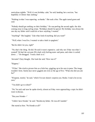 237 
meticulous eighths. "Well, it's not birthday cake," he said, handing her a section, "but 
hopefully it's better than nothing." 
"Nothing is what I was expecting, so thanks." She took a bite. The apple tasted green and 
cool. 
"Nobody should get nothing on their birthday." He was peeling the second apple, the skin 
coming away in long curling strips. "Birthdays should be special. My birthday was always the 
one day my father said I could do or have anything I wanted." 
"Anything?" She laughed. "Like what kind of anything did you want?" 
"Well, when I was five, I wanted to take a bath in spaghetti." 
"But he didn't let you, right?" 
"No, that's the thing. He did. He said it wasn't expensive, and why not if that was what I 
wanted? He had the servants fill a bath with boiling water and pasta, and when it cooled 
down …" He shrugged. "I took a bath in it." 
Servants? Clary thought. Out loud she said, "How was it?" 
"Slippery." 
"I'll bet." She tried to picture him as a little boy, giggling, up to his ears in pasta. The image 
wouldn't form. Surely Jace never giggled, not even at the age of five. "What else did you ask 
for?" 
"Weapons, mostly," he said, "which I'm sure doesn't surprise you. Books. I read a lot on my 
own." 
"You didn't go to school?" 
"No," he said, and now he spoke slowly, almost as if they were approaching a topic he didn't 
want to discuss. 
"But your friends—" 
"I didn't have friends," he said. "Besides my father. He was all I needed." 
She stared at him. "No friends at all?" 
 