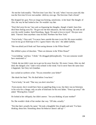 He met her look steadily. "The first time I saw Alec," he said, "when I was ten years old, that 
was the first time I'd ever met another child my own age. The first time I had a friend." 
She dropped her gaze. Now an image was forming, unwelcome, in her head: She thought of 
Alec, the way he had looked at her. He wouldn't say that. 
"Don't feel sorry for me," Jace said, as if guessing her thoughts, though it hadn't been him 
she'd been feeling sorry for. "He gave me the best education, the best training. He took me all 
over the world. London. Saint Petersburg. Egypt. We used to love to travel." His eyes were 
dark. "I haven't been anywhere since he died. Nowhere but New York." 
238 
"You're lucky," Clary said. "I've never been outside this state in my life. My mom wouldn't 
even let me go on field trips to D.C. I guess I know why now," she added ruefully. 
"She was afraid you'd freak out? Start seeing demons in the White House?" 
She nibbled a piece of chocolate. "There are demons in the White House?" 
"I was kidding," said Jace. "I think." He shrugged philosophically. "I'm sure someone would 
have mentioned it." 
"I think she just didn't want me to get too far away from her. My mom, I mean. After my dad 
died, she changed a lot." Luke's voice echoed in her mind. You've never been the same since 
it happened, but Clary isn't Jonathan. 
Jace cocked an eyebrow at her. "Do you remember your father?" 
She shook her head. "No. He died before I was born." 
"You're lucky," he said. "That way you don't miss him." 
From anyone else it would have been an appalling thing to say, but there was no bitterness 
in his voice for a change, only an ache of loneliness for his own father. "Does it go away?" she 
asked. "Missing him, I mean?" 
He looked at her obliquely, but didn't answer. "Are you thinking of your mother?" 
No. She wouldn't think of her mother that way. "Of Luke, actually." 
"Not that that's actually his name." He took a thoughtful bite of apple and said, "I've been 
thinking about him. Something about his behavior doesn't add up—" 
 