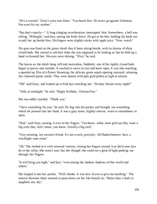 239 
"He's a coward." Clary's voice was bitter. "You heard him. He won't go against Valentine. 
Not even for my mother." 
"But that's exactly—" A long clanging reverberation interrupted him. Somewhere, a bell was 
tolling. "Midnight," said Jace, setting the knife down. He got to his feet, holding his hand out 
to pull her up beside him. His fingers were slightly sticky with apple juice. "Now, watch." 
His gaze was fixed on the green shrub they'd been sitting beside, with its dozens of shiny 
closed buds. She started to ask him what she was supposed to be looking at, but he held up a 
hand to forestall her. His eyes were shining. "Wait," he said. 
The leaves on the shrub hung still and motionless. Suddenly one of the tightly closed buds 
began to quiver and tremble. It swelled to twice its size and burst open. It was like watching 
a speeded-up film of a flower blooming: the delicate green sepals opening outward, releasing 
the clustered petals inside. They were dusted with pale gold pollen as light as talcum. 
"Oh!" said Clary, and looked up to find Jace watching her. "Do they bloom every night?" 
"Only at midnight," he said. "Happy birthday, Clarissa Fray." 
She was oddly touched. "Thank you." 
"I have something for you," he said. He dug into his pocket and brought out something, 
which he pressed into her hand. It was a gray stone, slightly uneven, worn to smoothness in 
spots. 
"Huh," said Clary, turning it over in her fingers. "You know, when most girls say they want a 
big rock, they don't mean, you know, literally a big rock." 
"Very amusing, my sarcastic friend. It's not a rock, precisely. All Shadowhunters have a 
witchlight rune-stone." 
"Oh." She looked at it with renewed interest, closing her fingers around it as she'd seen Jace 
do in the cellar. She wasn't sure, but she thought she could see a glint of light peeking out 
through her fingers. 
"It will bring you light," said Jace, "even among the darkest shadows of this world and 
others." 
She slipped it into her pocket. "Well, thanks. It was nice of you to give me anything." The 
tension between them seemed to press down on her like humid air. "Better than a bath in 
spaghetti any day." 
 