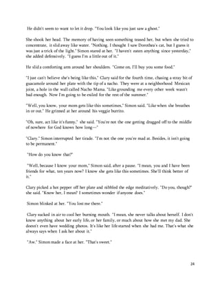 24 
He didn't seem to want to let it drop. "You look like you just saw a ghost." 
She shook her head. The memory of having seen something teased her, but when she tried to 
concentrate, it slid away like water. "Nothing. I thought I saw Dorothea's cat, but I guess it 
was just a trick of the light." Simon stared at her. "I haven't eaten anything since yesterday," 
she added defensively. "I guess I'm a little out of it." 
He slid a comforting arm around her shoulders. "Come on, I'll buy you some food." 
"I just can't believe she's being like this," Clary said for the fourth time, chasing a stray bit of 
guacamole around her plate with the tip of a nacho. They were at a neighborhood Mexican 
joint, a hole in the wall called Nacho Mama. "Like grounding me every other week wasn't 
bad enough. Now I'm going to be exiled for the rest of the summer." 
"Well, you know, your mom gets like this sometimes," Simon said. "Like when she breathes 
in or out." He grinned at her around his veggie burrito. 
"Oh, sure, act like it's funny," she said. "You're not the one getting dragged off to the middle 
of nowhere for God knows how long—" 
"Clary." Simon interrupted her tirade. "I'm not the one you're mad at. Besides, it isn't going 
to be permanent." 
"How do you know that?" 
"Well, because I know your mom," Simon said, after a pause. "I mean, you and I have been 
friends for what, ten years now? I know she gets like this sometimes. She'll think better of 
it." 
Clary picked a hot pepper off her plate and nibbled the edge meditatively. "Do you, though?" 
she said. "Know her, I mean? I sometimes wonder if anyone does." 
Simon blinked at her. "You lost me there." 
Clary sucked in air to cool her burning mouth. "I mean, she never talks about herself. I don't 
know anything about her early life, or her family, or much about how she met my dad. She 
doesn't even have wedding photos. It's like her life started when she had me. That's what she 
always says when I ask her about it." 
"Aw." Simon made a face at her. "That's sweet." 
 