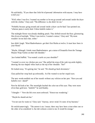 He said darkly, "If you share that little bit of personal information with anyone, I may have 
to kill you." 
"Well, when I was five, I wanted my mother to let me go around and around inside the dryer 
with the clothes," Clary said. "The difference is, she didn't let me." 
240 
"Probably because going around and around inside a dryer can be fatal," Jace pointed out, 
"whereas pasta is rarely fatal. Unless Isabelle makes it." 
The midnight flower was already shedding petals. They drifted toward the floor, glimmering 
like slivers of starlight. "When I was twelve, I wanted a tattoo," Clary said. "My mom 
wouldn't let me have that, either." 
Jace didn't laugh. "Most Shadowhunters get their first Marks at twelve. It must have been in 
your blood." 
"Maybe. Although I doubt most Shadowhunters get a tattoo of Donatello from the Teenage 
Mutant Ninja Turtles on their left shoulder." 
Jace looked baffled. "You wanted a turtle on your shoulder?" 
"I wanted to cover my chicken pox scar." She pulled the strap of the tank top aside slightly, 
showing the star-shaped white mark at the top of her shoulder. "See?" 
He looked away. "It's getting late," he said. "We should go back downstairs." 
Clary pulled her strap back up awkwardly. As if he wanted to see her stupid scars. 
The next words tumbled out of her mouth without any volition on her part. "Have you and 
Isabelle ever—dated?" 
Now he did look at her. The moonlight leached the color out of his eyes. They were more 
silver than gold now. "Isabelle?" he said blankly. 
"I thought—" Now she felt even more awkward. "Simon was wondering." 
"Maybe he should ask her." 
"I'm not sure he wants to," Clary said. "Anyway, never mind. It's none of my business." 
He smiled unnervingly. "The answer is no. I mean, there may have been a time when one or 
the other of us considered it, but she's almost a sister to me. It would be strange." 
 