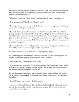 Clary turned her head. Perched on a nearby tree branch was Hugo, watching them beadily 
from bright black eyes. So the sound she'd heard had been wings rather than demented 
passion. That was disappointing. 
242 
"If he's here, Hodge won't be far behind," said Jace under his breath. "We should go." 
"Is he spying on you?" Clary hissed. "Hodge, I mean." 
"No. He just likes to come up here to think. Too bad—we were having such a scintillating 
conversation." He laughed soundlessly. 
They made their way back downstairs the way they had come, but it felt like a different 
journey entirely to Clary. Jace kept her hand in his, sending tiny electrical shocks traveling 
up and down her veins from every point where he touched her: her fingers, her wrist, the 
palm of her hand. Her mind was buzzing with questions, but she was too afraid of breaking 
the mood to ask him any of them. He'd said "too bad," so she guessed their evening was over, 
at least the kissing part. 
They reached her door. She leaned against the wall beside it, looking up at him. "Thanks for 
the birthday picnic," she said, trying to keep her tone neutral. 
He seemed reluctant to let go of her hand. "Are you going to sleep?" 
He's just being polite, she told herself. Then again, this was Jace. He was never polite. She 
decided to answer the question with a question. "Aren't you tired?" 
His voice was low. "I've never been more awake." 
He bent to kiss her, cupping her face with his free hand. Their lips touched, lightly at first, 
and then with a stronger pressure. It was at precisely that moment that Simon threw open 
the bedroom door and stepped out into the hall. 
He was blinking and tousle-haired and without his glasses, but he could see well enough. 
"What the hell?" he demanded, so loudly that Clary leaped away from Jace as if his touch 
burned her. 
"Simon! What are you—I mean, I thought you were—" 
"Asleep? I was," he said. The tops of his cheekbones had flushed dark red through his tan, 
the way they always did when he was embarrassed or upset. "Then I woke up and you 
weren't there, so I thought…" 
 
