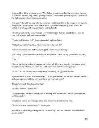Clary couldn't think of a thing to say. Why hadn't it occurred to her that this might happen? 
Why hadn't she said they should go to Jace's room? The answer was as simple as it was awful: 
She had forgotten about Simon completely. 
"I'm sorry," she said, not sure who she was even speaking to. Out of the corner of her eye she 
thought she saw Jace shoot her a look of white rage—but when she glanced at him, he 
looked as he always did: easy, confident, slightly bored. 
243 
"In future, Clarissa," he said, "it might be wise to mention that you already have a man in 
your bed, to avoid such tedious situations." 
"You invited him into bed?" Simon demanded, looking shaken. 
"Ridiculous, isn't it?" said Jace. "We would never have all fit." 
"I didn't invite him into bed," Clary snapped. "We were just kissing." 
"Just kissing?" Jace's tone mocked her with its false hurt. "How swiftly you dismiss our love." 
"Jace…" 
She saw the bright malice in his eyes and trailed off. There was no point. Her stomach felt 
suddenly heavy. "Simon, it's late," she said tiredly. "I'm sorry we woke you up." 
"So am I." He stalked back into the bedroom, slamming the door behind him. 
Jace's smile was as bland as buttered toast. "Go on, go after him. Pat his head and tell him he's 
still your super special little guy. Isn't that what you want to do?" 
"Stop it," she said. "Stop being like that." 
His smile widened. "Like what?" 
"If you're angry, just say it. Don't act like nothing ever touches you. It's like you never feel 
anything at all." 
"Maybe you should have thought about that before you kissed me," he said. 
She looked at him incredulously. "I kissed you?" 
He looked at her with glittering malice. "Don't worry," he said, "it wasn't that memorable 
for me, either." 
 