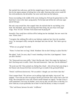 244 
She watched him walk away, and felt the mingled urge to burst into tears and to run after 
him for the express purpose of kicking him in the ankle. Knowing either action would fill 
him with satisfaction, she did neither, but went warily back into the bedroom. 
Simon was standing in the middle of the room, looking lost. He'd put his glasses back on. She 
heard Jace's voice in her head, saying nastily: Pat his head and tell him he's still your super 
special little guy. 
She took a step toward him, then stopped when she realized what he was holding in his 
hand. Her sketchpad, open to the drawing she'd been doing, the one of Jace with angel 
wings. "Nice," he said. "All those Tisch classes must be paying off." 
Normally, Clary would have told him off for looking into her sketchpad, but now wasn't the 
time. "Simon, look—" 
"I recognize that stalking off to sulk in your bedroom might not have been the smoothest 
move," he interrupted stiffly, tossing the sketchpad back onto the bed. "But I had to get my 
stuff." 
"Where are you going?" she asked. 
"Home. I've been here too long, I think. Mundanes like me don't belong in a place like this." 
She sighed. "Look, I'm sorry, okay? I wasn't intending to kiss him; it just happened. I know 
you don't like him." 
"No," Simon said even more stiffly. "I don't like flat soda. I don't like crappy boy band pop. I 
don't like being stuck in traffic. I don't like math homework. I hate Jace. See the difference?" 
"He saved your life," Clary pointed out, feeling like a fraud— after all, Jace had come along to 
the Dumort only because he'd been worried he'd get in trouble if she got herself killed. 
"Details," said Simon dismissively. "He's an asshole. I thought you were better than that." 
Clary's temper flared. "Oh, and now you're pulling a high-and-mighty trip on me?" she 
snapped. "You're the one who was going to ask the girl with the most 'rockin' bod' to the Fall 
Fling." She mimicked Eric's lazy tone. Simon's mouth thinned out angrily. "So what if Jace is 
a jerk sometimes? You're not my brother, you're not my dad, you don't have to like him. I've 
never liked any of your girlfriends, but at least I've had the decency to keep it to myself." 
"This," said Simon, between his teeth, "is different." 
 