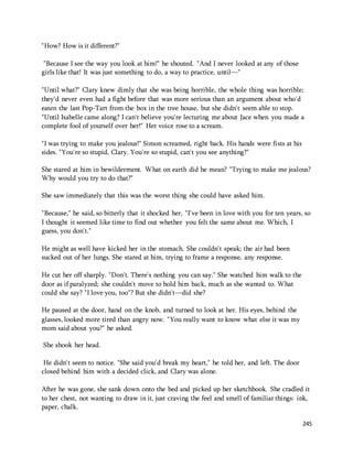 245 
"How? How is it different?" 
"Because I see the way you look at him!" he shouted. "And I never looked at any of those 
girls like that! It was just something to do, a way to practice, until—" 
"Until what?" Clary knew dimly that she was being horrible, the whole thing was horrible; 
they'd never even had a fight before that was more serious than an argument about who'd 
eaten the last Pop-Tart from the box in the tree house, but she didn't seem able to stop. 
"Until Isabelle came along? I can't believe you're lecturing me about Jace when you made a 
complete fool of yourself over her!" Her voice rose to a scream. 
"I was trying to make you jealous!" Simon screamed, right back. His hands were fists at his 
sides. "You're so stupid, Clary. You're so stupid, can't you see anything?" 
She stared at him in bewilderment. What on earth did he mean? "Trying to make me jealous? 
Why would you try to do that?" 
She saw immediately that this was the worst thing she could have asked him. 
"Because," he said, so bitterly that it shocked her, "I've been in love with you for ten years, so 
I thought it seemed like time to find out whether you felt the same about me. Which, I 
guess, you don't." 
He might as well have kicked her in the stomach. She couldn't speak; the air had been 
sucked out of her lungs. She stared at him, trying to frame a response, any response. 
He cut her off sharply. "Don't. There's nothing you can say." She watched him walk to the 
door as if paralyzed; she couldn't move to hold him back, much as she wanted to. What 
could she say? "I love you, too"? But she didn't—did she? 
He paused at the door, hand on the knob, and turned to look at her. His eyes, behind the 
glasses, looked more tired than angry now. "You really want to know what else it was my 
mom said about you?" he asked. 
She shook her head. 
He didn't seem to notice. "She said you'd break my heart," he told her, and left. The door 
closed behind him with a decided click, and Clary was alone. 
After he was gone, she sank down onto the bed and picked up her sketchbook. She cradled it 
to her chest, not wanting to draw in it, just craving the feel and smell of familiar things: ink, 
paper, chalk. 
 