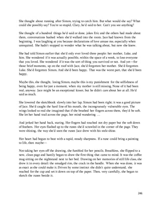 She thought about running after Simon, trying to catch him. But what would she say? What 
could she possibly say? You're so stupid, Clary, he'd said to her. Can't you see anything? 
She thought of a hundred things he'd said or done, jokes Eric and the others had made about 
them, conversations hushed when she'd walked into the room. Jace had known from the 
beginning. I was laughing at you because declarations of love amuse me, especially when 
unrequited. She hadn't stopped to wonder what he was talking about, but now she knew. 
She had told Simon earlier that she'd only ever loved three people: her mother, Luke, and 
him. She wondered if it was actually possible, within the space of a week, to lose everyone 
that you loved. She wondered if it was the sort of thing you survived or not. And yet—for 
those brief moments, up on the roof with Jace, she'd forgotten her mother. She'd forgotten 
Luke. She'd forgotten Simon. And she'd been happy. That was the worst part, that she'd been 
happy. 
Maybe this, she thought, losing Simon, maybe this is my punishment for the selfishness of 
being happy, even for just a moment, when my mother is still missing. None of it had been 
real, anyway. Jace might be an exceptional kisser, but he didn't care about her at all. He'd 
said as much. 
She lowered the sketchbook slowly into her lap. Simon had been right; it was a good picture 
of Jace. She'd caught the hard line of his mouth, the incongruously vulnerable eyes. The 
wings looked so real she imagined that if she brushed her fingers across them, they'd be soft. 
She let her hand trail across the page, her mind wandering … 
And jerked her hand back, staring. Her fingers had touched not dry paper but the soft down 
of feathers. Her eyes flashed up to the runes she'd scrawled in the corner of the page. They 
were shining, the way she'd seen the runes Jace drew with his stele shine. 
Her heart had begun to beat with a rapid, steady sharpness. If a rune could bring a painting 
to life, then maybe— 
Not taking her eyes off the drawing, she fumbled for her pencils. Breathless, she flipped to a 
new, clean page and hastily began to draw the first thing that came to mind. It was the coffee 
mug sitting on the nightstand next to her bed. Drawing on her memories of still life class, she 
drew it in every detail: the smudged rim, the crack in the handle. When she was done, it was 
as exact as she could make it. Driven by some instinct she didn't quite understand, she 
reached for the cup and set it down on top of the paper. Then, very carefully, she began to 
sketch the runes beside it. 
246 
 