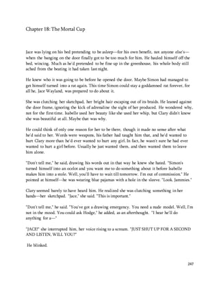 247 
Chapter 18: The Mortal Cup 
Jace was lying on his bed pretending to be asleep—for his own benefit, not anyone else's— 
when the banging on the door finally got to be too much for him. He hauled himself off the 
bed, wincing. Much as he'd pretended to be fine up in the greenhouse, his whole body still 
ached from the beating it had taken last night. 
He knew who it was going to be before he opened the door. Maybe Simon had managed to 
get himself turned into a rat again. This time Simon could stay a goddamned rat forever, for 
all he, Jace Wayland, was prepared to do about it. 
She was clutching her sketchpad, her bright hair escaping out of its braids. He leaned against 
the door frame, ignoring the kick of adrenaline the sight of her produced. He wondered why, 
not for the first time. Isabelle used her beauty like she used her whip, but Clary didn't know 
she was beautiful at all. Maybe that was why. 
He could think of only one reason for her to be there, though it made no sense after what 
he'd said to her. Words were weapons, his father had taught him that, and he'd wanted to 
hurt Clary more than he'd ever wanted to hurt any girl. In fact, he wasn't sure he had ever 
wanted to hurt a girl before. Usually he just wanted them, and then wanted them to leave 
him alone. 
"Don't tell me," he said, drawing his words out in that way he knew she hated. "Simon's 
turned himself into an ocelot and you want me to do something about it before Isabelle 
makes him into a stole. Well, you'll have to wait till tomorrow. I'm out of commission." He 
pointed at himself—he was wearing blue pajamas with a hole in the sleeve. "Look. Jammies." 
Clary seemed barely to have heard him. He realized she was clutching something in her 
hands—her sketchpad. "Jace," she said. "This is important." 
"Don't tell me," he said. "You've got a drawing emergency. You need a nude model. Well, I'm 
not in the mood. You could ask Hodge," he added, as an afterthought. "I hear he'll do 
anything for a—" 
"JACE!" she interrupted him, her voice rising to a scream. "JUST SHUT UP FOR A SECOND 
AND LISTEN, WILL YOU?" 
He blinked. 
 