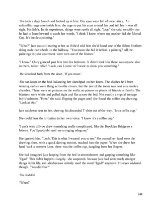 She took a deep breath and looked up at him. Her eyes were full of uncertainty. An 
unfamiliar urge rose inside him: the urge to put his arms around her and tell her it was all 
right. He didn't. In his experience, things were rarely all right. "Jace," she said, so softly that 
he had to lean forward to catch her words, "I think I know where my mother hid the Mortal 
Cup. It's inside a painting." 
"What?" Jace was still staring at her as if she'd told him she'd found one of the Silent Brothers 
doing nude cartwheels in the hallway. "You mean she hid it behind a painting? All the 
paintings in your apartment were torn out of the frames." 
"I know." Clary glanced past him into his bedroom. It didn't look like there was anyone else 
in there, to her relief. "Look, can I come in? I want to show you something." 
248 
He slouched back from the door. "If you must." 
She sat down on the bed, balancing her sketchpad on her knees. The clothes he'd been 
wearing earlier were flung across the covers, but the rest of the room was neat as a monk's 
chamber. There were no pictures on the walls, no posters or photos of friends or family. The 
blankets were white and pulled tight and flat across the bed. Not exactly a typical teenage 
boy's bedroom. "Here," she said, flipping the pages until she found the coffee cup drawing. 
"Look at this." 
Jace sat down next to her, shoving his discarded T-shirt out of the way. "It's a coffee cup." 
She could hear the irritation in her own voice. "I know it's a coffee cup." 
"I can't wait till you draw something really complicated, like the Brooklyn Bridge or a 
lobster. You'll probably send me a singing telegram." 
She ignored him. "Look. This is what I wanted you to see." She passed her hand over the 
drawing; then, with a quick darting motion, reached into the paper. When she drew her 
hand back a moment later, there was the coffee cup, dangling from her fingers. 
She had imagined Jace leaping from the bed in astonishment and gasping something like 
"Egad!" This didn't happen—largely, she suspected, because Jace had seen much stranger 
things in his life, and also because nobody used the word "Egad!" anymore. His eyes widened, 
though. "You did that?" 
She nodded. 
"When?" 
 