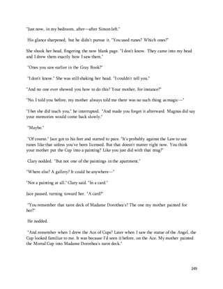 249 
"Just now, in my bedroom, after—after Simon left." 
His glance sharpened, but he didn't pursue it. "You used runes? Which ones?" 
She shook her head, fingering the now blank page. "I don't know. They came into my head 
and I drew them exactly how I saw them." 
"Ones you saw earlier in the Gray Book?" 
"I don't know." She was still shaking her head. "I couldn't tell you." 
"And no one ever showed you how to do this? Your mother, for instance?" 
"No. I told you before, my mother always told me there was no such thing as magic—" 
"I bet she did teach you," he interrupted. "And made you forget it afterward. Magnus did say 
your memories would come back slowly." 
"Maybe." 
"Of course." Jace got to his feet and started to pace. "It's probably against the Law to use 
runes like that unless you've been licensed. But that doesn't matter right now. You think 
your mother put the Cup into a painting? Like you just did with that mug?" 
Clary nodded. "But not one of the paintings in the apartment." 
"Where else? A gallery? It could be anywhere—" 
"Not a painting at all," Clary said. "In a card." 
Jace paused, turning toward her. "A card?" 
"You remember that tarot deck of Madame Dorothea's? The one my mother painted for 
her?" 
He nodded. 
"And remember when I drew the Ace of Cups? Later when I saw the statue of the Angel, the 
Cup looked familiar to me. It was because I'd seen it before, on the Ace. My mother painted 
the Mortal Cup into Madame Dorothea's tarot deck." 
 