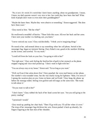 "No, it isn't. It's weird. It's weird that I don't know anything about my grandparents. I mean, 
I know my dad's parents weren't very nice to her, but could they have been that bad? What 
kind of people don't want to even meet their granddaughter?" 
"Maybe she hates them. Maybe they were abusive or something," Simon suggested. "She does 
have those scars." 
25 
Clary stared at him. "She has what?" 
He swallowed a mouthful of burrito. "Those little thin scars. All over her back and her arms. 
I have seen your mother in a bathing suit, you know." 
"I never noticed any scars," Clary said decidedly. "I think you're imagining things." 
He stared at her, and seemed about to say something when her cell phone, buried in her 
messenger bag, began an insistent blaring. Clary fished it out, gazed at the numbers blinking 
on the screen, and scowled. "It's my mom." 
"I could tell from the look on your face. You going to talk to her?" 
"Not right now," Clary said, feeling the familiar bite of guilt in her stomach as the phone 
stopped ringing and voice mail picked up. "I don't want to fight with her." 
"You can always stay at my house," Simon said. "For as long as you want." 
"Well, we'll see if she calms down first." Clary punched the voice mail button on her phone. 
Her mother's voice sounded tense, but she was clearly trying for lightness: "Baby, I'm sorry if 
I sprang the vacation plan on you. Come on home and we'll talk." Clary hung the phone up 
before the message ended, feeling even guiltier and still angry at the same time. "She wants 
to talk about it." 
"Do you want to talk to her?" 
"I don't know." Clary rubbed the back of her hand across her eyes. "Are you still going to the 
poetry reading?" 
"I promised I would." 
Clary stood up, pushing her chair back. "Then I'll go with you. I'll call her when it's over." 
The strap of her messenger bag slid down her arm. Simon pushed it back up absently, his 
fingers lingering at the bare skin of her shoulder. 
 