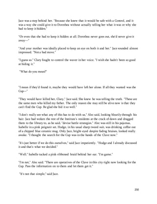 Jace was a step behind her. "Because she knew that it would be safe with a Control, and it 
was a way she could give it to Dorothea without actually telling her what it was or why she 
had to keep it hidden." 
250 
"Or even that she had to keep it hidden at all. Dorothea never goes out, she'd never give it 
away—" 
"And your mother was ideally placed to keep an eye on both it and her." Jace sounded almost 
impressed. "Not a bad move." 
"I guess so." Clary fought to control the waver in her voice. "I wish she hadn't been so good 
at hiding it." 
"What do you mean?" 
"I mean if they'd found it, maybe they would have left her alone. If all they wanted was the 
Cup—" 
"They would have killed her, Clary," Jace said. She knew he was telling the truth. "These are 
the same men who killed my father. The only reason she may still be alive now is that they 
can't find the Cup. Be glad she hid it so well." 
"I don't really see what any of this has to do with us," Alec said, looking blearily through his 
hair. Jace had woken the rest of the Institute's residents at the crack of dawn and dragged 
them to the library to, as he said, "devise battle strategies." Alec was still in his pajamas, 
Isabelle in a pink peignoir set. Hodge, in his usual sharp tweed suit, was drinking coffee out 
of a chipped blue ceramic mug. Only Jace, bright-eyed despite fading bruises, looked really 
awake. "I thought the search for the Cup was in the hands of the Clave now." 
"It's just better if we do this ourselves," said Jace impatiently. "Hodge and I already discussed 
it and that's what we decided." 
"Well." Isabelle tucked a pink-ribboned braid behind her ear. "I'm game." 
"I'm not," Alec said. "There are operatives of the Clave in this city right now looking for the 
Cup. Pass the information on to them and let them get it." 
"It's not that simple," said Jace. 
 