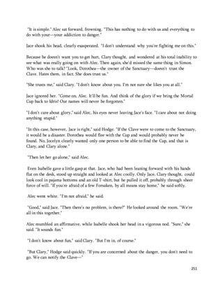 "It is simple." Alec sat forward, frowning. "This has nothing to do with us and everything to 
do with your—your addiction to danger." 
Jace shook his head, clearly exasperated. "I don't understand why you're fighting me on this." 
Because he doesn't want you to get hurt, Clary thought, and wondered at his total inability to 
see what was really going on with Alec. Then again, she'd missed the same thing in Simon. 
Who was she to talk? "Look, Dorothea—the owner of the Sanctuary—doesn't trust the 
Clave. Hates them, in fact. She does trust us." 
251 
"She trusts me," said Clary. "I don't know about you. I'm not sure she likes you at all." 
Jace ignored her. "Come on, Alec. It'll be fun. And think of the glory if we bring the Mortal 
Cup back to Idris! Our names will never be forgotten." 
"I don't care about glory," said Alec, his eyes never leaving Jace's face. "I care about not doing 
anything stupid." 
"In this case, however, Jace is right," said Hodge. "If the Clave were to come to the Sanctuary, 
it would be a disaster. Dorothea would flee with the Cup and would probably never be 
found. No, Jocelyn clearly wanted only one person to be able to find the Cup, and that is 
Clary, and Clary alone." 
"Then let her go alone," said Alec. 
Even Isabelle gave a little gasp at that. Jace, who had been leaning forward with his hands 
flat on the desk, stood up straight and looked at Alec coolly. Only Jace, Clary thought, could 
look cool in pajama bottoms and an old T-shirt, but he pulled it off, probably through sheer 
force of will. "If you're afraid of a few Forsaken, by all means stay home," he said softly. 
Alec went white. "I'm not afraid," he said. 
"Good," said Jace. "Then there's no problem, is there?" He looked around the room. "We're 
all in this together." 
Alec mumbled an affirmative, while Isabelle shook her head in a vigorous nod. "Sure," she 
said. "It sounds fun." 
"I don't know about fun," said Clary. "But I'm in, of course." 
"But Clary," Hodge said quickly. "If you are concerned about the danger, you don't need to 
go. We can notify the Clave—" 
 