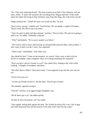 "No," Clary said, surprising herself. "My mom wanted me to find it. Not Valentine, and not 
them, either." It wasn't the monsters she was hiding from, Magnus had said. "If she really 
spent her whole life trying to keep Valentine away from this thing, this is the least I can do." 
252 
Hodge smiled at her. "I think she knew you would say that," he said. 
"Don't worry, anyway," Isabelle said. "You'll be fine. We can handle a couple of Forsaken. 
They're crazy, but they're not very smart." 
"And a lot easier to deal with than demons," said Jace. "Not so tricksy. Oh, and we're going to 
need a car," he added. "Preferably a big one." 
"Why?" said Isabelle. "We've never needed a car before." 
"We've never had to worry about having an immeasurably precious object with us before. I 
don't want to haul it on the L train," Jace explained. 
"There's taxis," said Isabelle. "And rental vans." 
Jace shook his head. "I want an environment we control. I don't want to deal with taxi 
drivers or mundane rental companies when we're doing something this important." 
"Don't you have a driver's license or a car?" Alec asked Clary, looking at her with veiled 
loathing. "I thought all mundanes had those." 
"Not when they're fifteen," Clary said crossly. "I was supposed to get one this year, but not 
yet." 
"Fat lot of use you are." 
"At least my friends can drive," she shot back. "Simon's got a license." 
She instantly regretted saying it. 
"Does he?" said Jace, in an aggravatingly thoughtful tone. 
"But he hasn't got a car," she added quickly. 
"So does he drive his parents' car?" Jace asked. 
Clary sighed, settling back against the desk. "No. Usually he drives Eric's van. Like, to gigs 
and stuff. Sometimes Eric lets him borrow it for other stuff. Like if he has a date." 
 