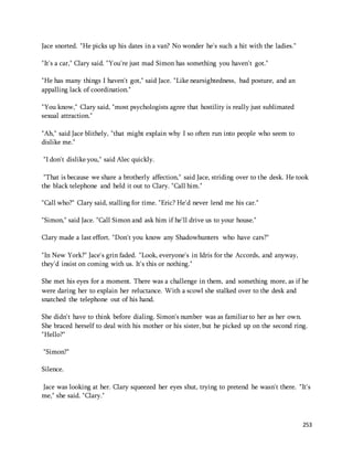 253 
Jace snorted. "He picks up his dates in a van? No wonder he's such a hit with the ladies." 
"It's a car," Clary said. "You're just mad Simon has something you haven't got." 
"He has many things I haven't got," said Jace. "Like nearsightedness, bad posture, and an 
appalling lack of coordination." 
"You know," Clary said, "most psychologists agree that hostility is really just sublimated 
sexual attraction." 
"Ah," said Jace blithely, "that might explain why I so often run into people who seem to 
dislike me." 
"I don't dislike you," said Alec quickly. 
"That is because we share a brotherly affection," said Jace, striding over to the desk. He took 
the black telephone and held it out to Clary. "Call him." 
"Call who?" Clary said, stalling for time. "Eric? He'd never lend me his car." 
"Simon," said Jace. "Call Simon and ask him if he'll drive us to your house." 
Clary made a last effort. "Don't you know any Shadowhunters who have cars?" 
"In New York?" Jace's grin faded. "Look, everyone's in Idris for the Accords, and anyway, 
they'd insist on coming with us. It's this or nothing." 
She met his eyes for a moment. There was a challenge in them, and something more, as if he 
were daring her to explain her reluctance. With a scowl she stalked over to the desk and 
snatched the telephone out of his hand. 
She didn't have to think before dialing. Simon's number was as familiar to her as her own. 
She braced herself to deal with his mother or his sister, but he picked up on the second ring. 
"Hello?" 
"Simon?" 
Silence. 
Jace was looking at her. Clary squeezed her eyes shut, trying to pretend he wasn't there. "It's 
me," she said. "Clary." 
 