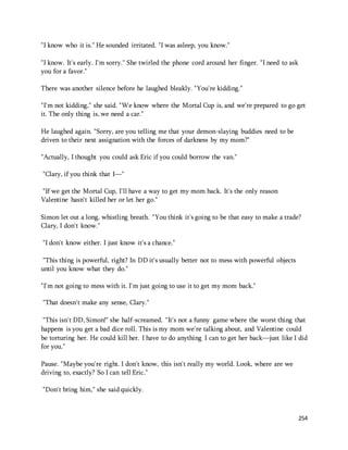 254 
"I know who it is." He sounded irritated. "I was asleep, you know." 
"I know. It's early. I'm sorry." She twirled the phone cord around her finger. "I need to ask 
you for a favor." 
There was another silence before he laughed bleakly. "You're kidding." 
"I'm not kidding," she said. "We know where the Mortal Cup is, and we're prepared to go get 
it. The only thing is, we need a car." 
He laughed again. "Sorry, are you telling me that your demon-slaying buddies need to be 
driven to their next assignation with the forces of darkness by my mom?" 
"Actually, I thought you could ask Eric if you could borrow the van." 
"Clary, if you think that I—" 
"If we get the Mortal Cup, I'll have a way to get my mom back. It's the only reason 
Valentine hasn't killed her or let her go." 
Simon let out a long, whistling breath. "You think it's going to be that easy to make a trade? 
Clary, I don't know." 
"I don't know either. I just know it's a chance." 
"This thing is powerful, right? In DD it's usually better not to mess with powerful objects 
until you know what they do." 
"I'm not going to mess with it. I'm just going to use it to get my mom back." 
"That doesn't make any sense, Clary." 
"This isn't DD, Simon!" she half-screamed. "It's not a funny game where the worst thing that 
happens is you get a bad dice roll. This is my mom we're talking about, and Valentine could 
be torturing her. He could kill her. I have to do anything I can to get her back—just like I did 
for you." 
Pause. "Maybe you're right. I don't know, this isn't really my world. Look, where are we 
driving to, exactly? So I can tell Eric." 
"Don't bring him," she said quickly. 
 