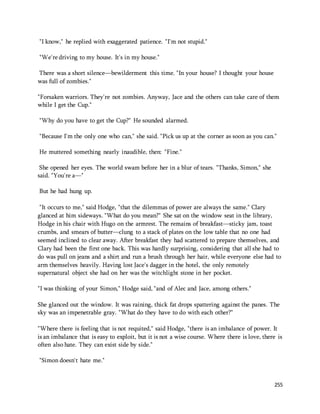 255 
"I know," he replied with exaggerated patience. "I'm not stupid." 
"We're driving to my house. It's in my house." 
There was a short silence—bewilderment this time. "In your house? I thought your house 
was full of zombies." 
"Forsaken warriors. They're not zombies. Anyway, Jace and the others can take care of them 
while I get the Cup." 
"Why do you have to get the Cup?" He sounded alarmed. 
"Because I'm the only one who can," she said. "Pick us up at the corner as soon as you can." 
He muttered something nearly inaudible, then: "Fine." 
She opened her eyes. The world swam before her in a blur of tears. "Thanks, Simon," she 
said. "You're a—" 
But he had hung up. 
"It occurs to me," said Hodge, "that the dilemmas of power are always the same." Clary 
glanced at him sideways. "What do you mean?" She sat on the window seat in the library, 
Hodge in his chair with Hugo on the armrest. The remains of breakfast—sticky jam, toast 
crumbs, and smears of butter—clung to a stack of plates on the low table that no one had 
seemed inclined to clear away. After breakfast they had scattered to prepare themselves, and 
Clary had been the first one back. This was hardly surprising, considering that all she had to 
do was pull on jeans and a shirt and run a brush through her hair, while everyone else had to 
arm themselves heavily. Having lost Jace's dagger in the hotel, the only remotely 
supernatural object she had on her was the witchlight stone in her pocket. 
"I was thinking of your Simon," Hodge said, "and of Alec and Jace, among others." 
She glanced out the window. It was raining, thick fat drops spattering against the panes. The 
sky was an impenetrable gray. "What do they have to do with each other?" 
"Where there is feeling that is not requited," said Hodge, "there is an imbalance of power. It 
is an imbalance that is easy to exploit, but it is not a wise course. Where there is love, there is 
often also hate. They can exist side by side." 
"Simon doesn't hate me." 
 